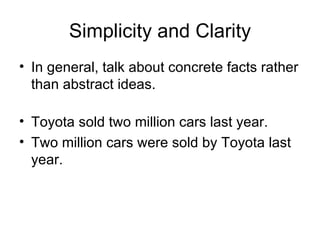 Simplicity and Clarity In general, talk about concrete facts rather than abstract ideas. Toyota sold two million cars last year.  Two million cars were sold by Toyota last year. 