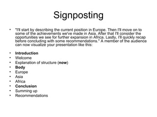 Signposting "I'll start by describing the current position in Europe. Then I'll move on to some of the achievements we've made in Asia. After that I'll consider the opportunities we see for further expansion in Africa. Lastly, I'll quickly recap before concluding with some recommendations." A member of the audience can now visualize your presentation like this: Introduction Welcome  Explanation of structure ( now ) Body Europe  Asia  Africa Conclusion Summing up  Recommendations 