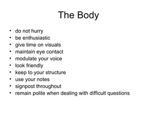The Body do not hurry  be enthusiastic  give time on visuals  maintain eye contact  modulate your voice  look friendly  keep to your structure  use your notes  signpost throughout  remain polite when dealing with difficult questions 