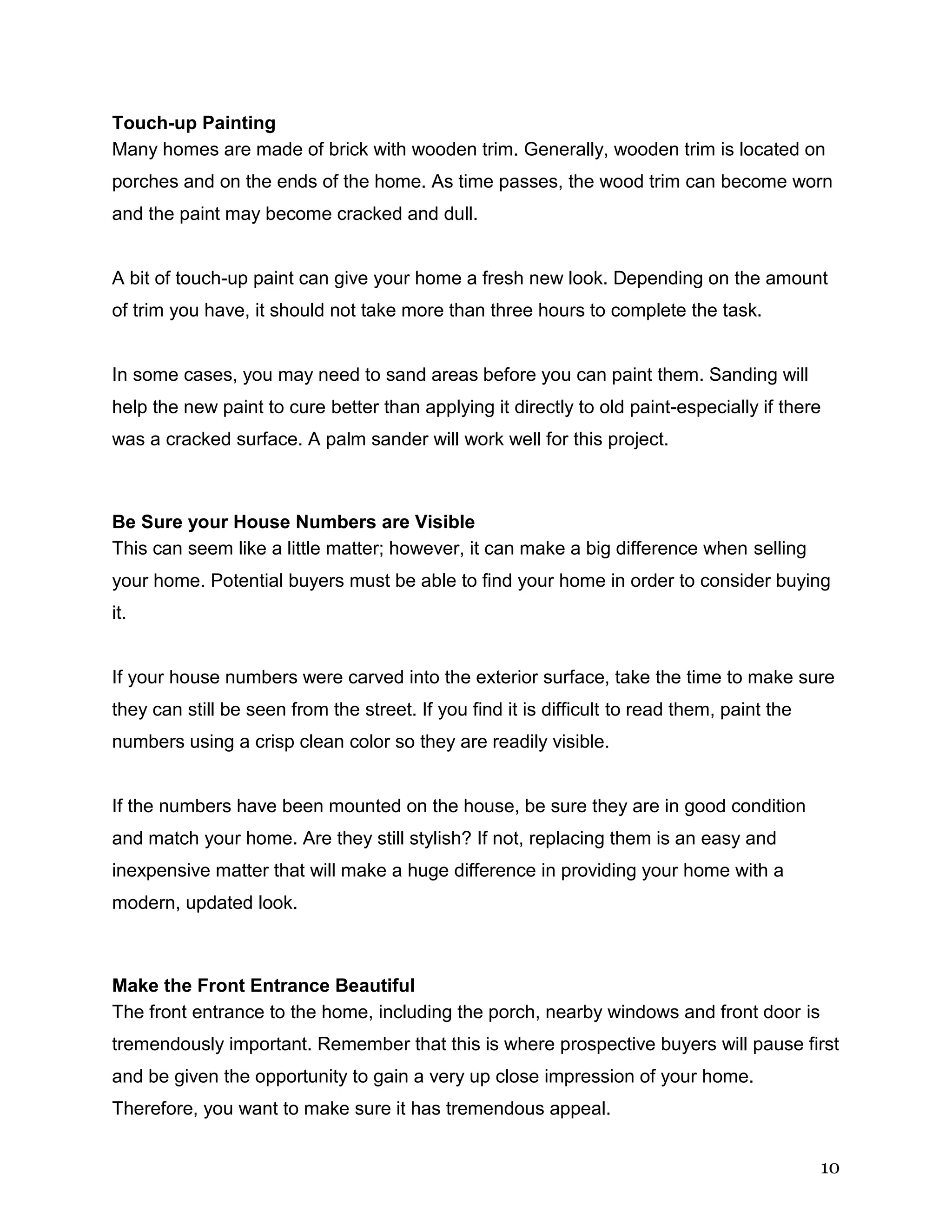 10
Touch-up Painting
Many homes are made of brick with wooden trim. Generally, wooden trim is located on
porches and on the ends of the home. As time passes, the wood trim can become worn
and the paint may become cracked and dull.
A bit of touch-up paint can give your home a fresh new look. Depending on the amount
of trim you have, it should not take more than three hours to complete the task.
In some cases, you may need to sand areas before you can paint them. Sanding will
help the new paint to cure better than applying it directly to old paint-especially if there
was a cracked surface. A palm sander will work well for this project.
Be Sure your House Numbers are Visible
This can seem like a little matter; however, it can make a big difference when selling
your home. Potential buyers must be able to find your home in order to consider buying
it.
If your house numbers were carved into the exterior surface, take the time to make sure
they can still be seen from the street. If you find it is difficult to read them, paint the
numbers using a crisp clean color so they are readily visible.
If the numbers have been mounted on the house, be sure they are in good condition
and match your home. Are they still stylish? If not, replacing them is an easy and
inexpensive matter that will make a huge difference in providing your home with a
modern, updated look.
Make the Front Entrance Beautiful
The front entrance to the home, including the porch, nearby windows and front door is
tremendously important. Remember that this is where prospective buyers will pause first
and be given the opportunity to gain a very up close impression of your home.
Therefore, you want to make sure it has tremendous appeal.
 