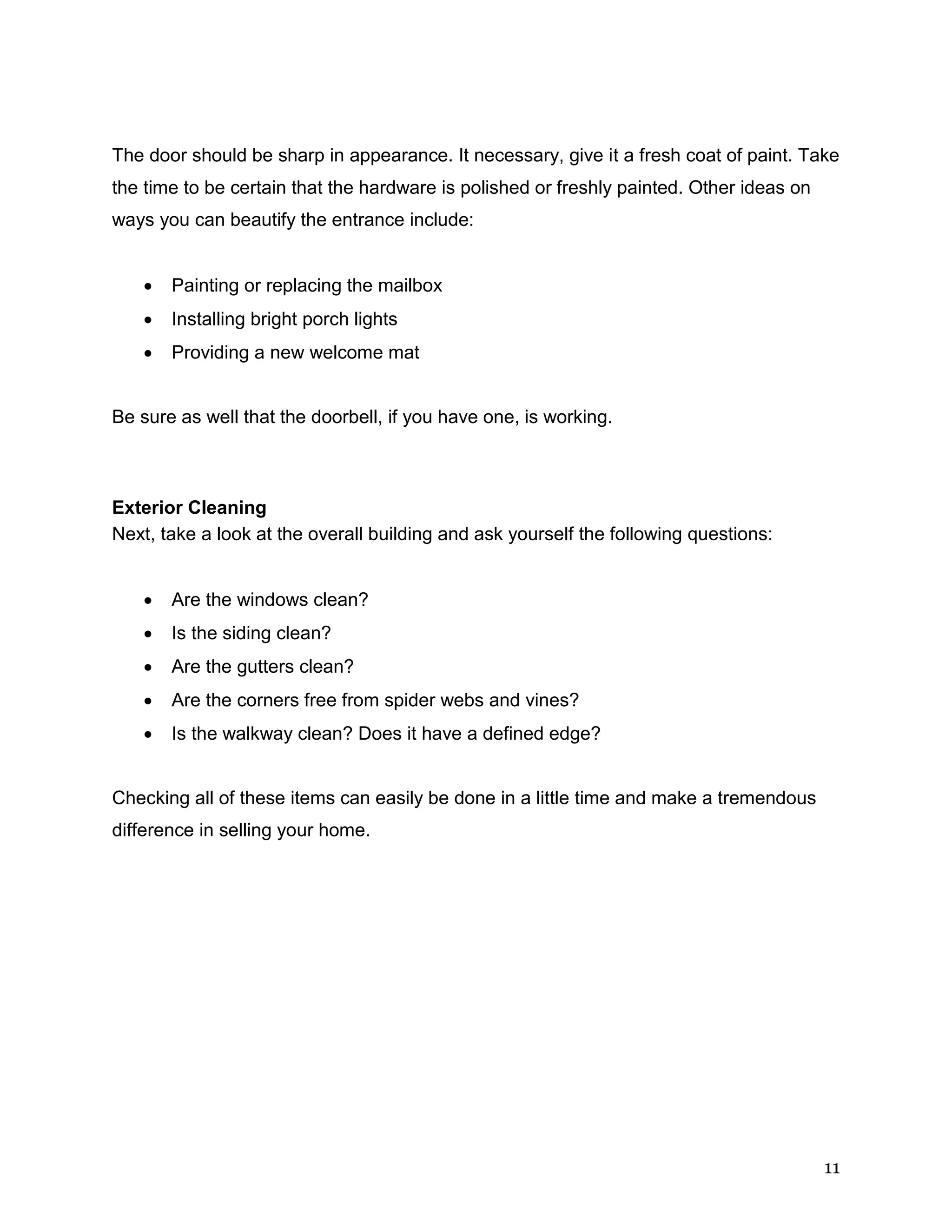 11
The door should be sharp in appearance. It necessary, give it a fresh coat of paint. Take
the time to be certain that the hardware is polished or freshly painted. Other ideas on
ways you can beautify the entrance include:
 Painting or replacing the mailbox
 Installing bright porch lights
 Providing a new welcome mat
Be sure as well that the doorbell, if you have one, is working.
Exterior Cleaning
Next, take a look at the overall building and ask yourself the following questions:
 Are the windows clean?
 Is the siding clean?
 Are the gutters clean?
 Are the corners free from spider webs and vines?
 Is the walkway clean? Does it have a defined edge?
Checking all of these items can easily be done in a little time and make a tremendous
difference in selling your home.
 