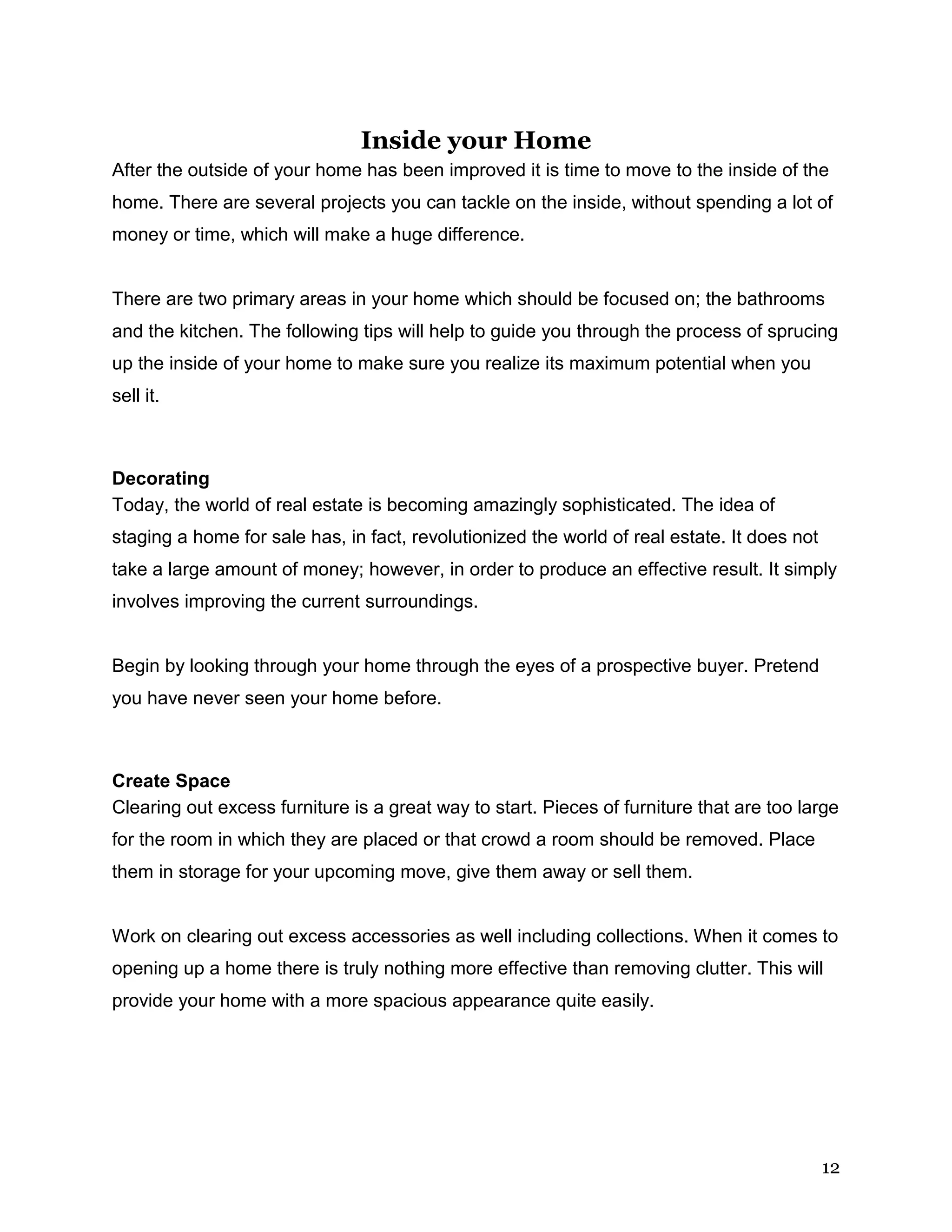 12
Inside your Home
After the outside of your home has been improved it is time to move to the inside of the
home. There are several projects you can tackle on the inside, without spending a lot of
money or time, which will make a huge difference.
There are two primary areas in your home which should be focused on; the bathrooms
and the kitchen. The following tips will help to guide you through the process of sprucing
up the inside of your home to make sure you realize its maximum potential when you
sell it.
Decorating
Today, the world of real estate is becoming amazingly sophisticated. The idea of
staging a home for sale has, in fact, revolutionized the world of real estate. It does not
take a large amount of money; however, in order to produce an effective result. It simply
involves improving the current surroundings.
Begin by looking through your home through the eyes of a prospective buyer. Pretend
you have never seen your home before.
Create Space
Clearing out excess furniture is a great way to start. Pieces of furniture that are too large
for the room in which they are placed or that crowd a room should be removed. Place
them in storage for your upcoming move, give them away or sell them.
Work on clearing out excess accessories as well including collections. When it comes to
opening up a home there is truly nothing more effective than removing clutter. This will
provide your home with a more spacious appearance quite easily.
 