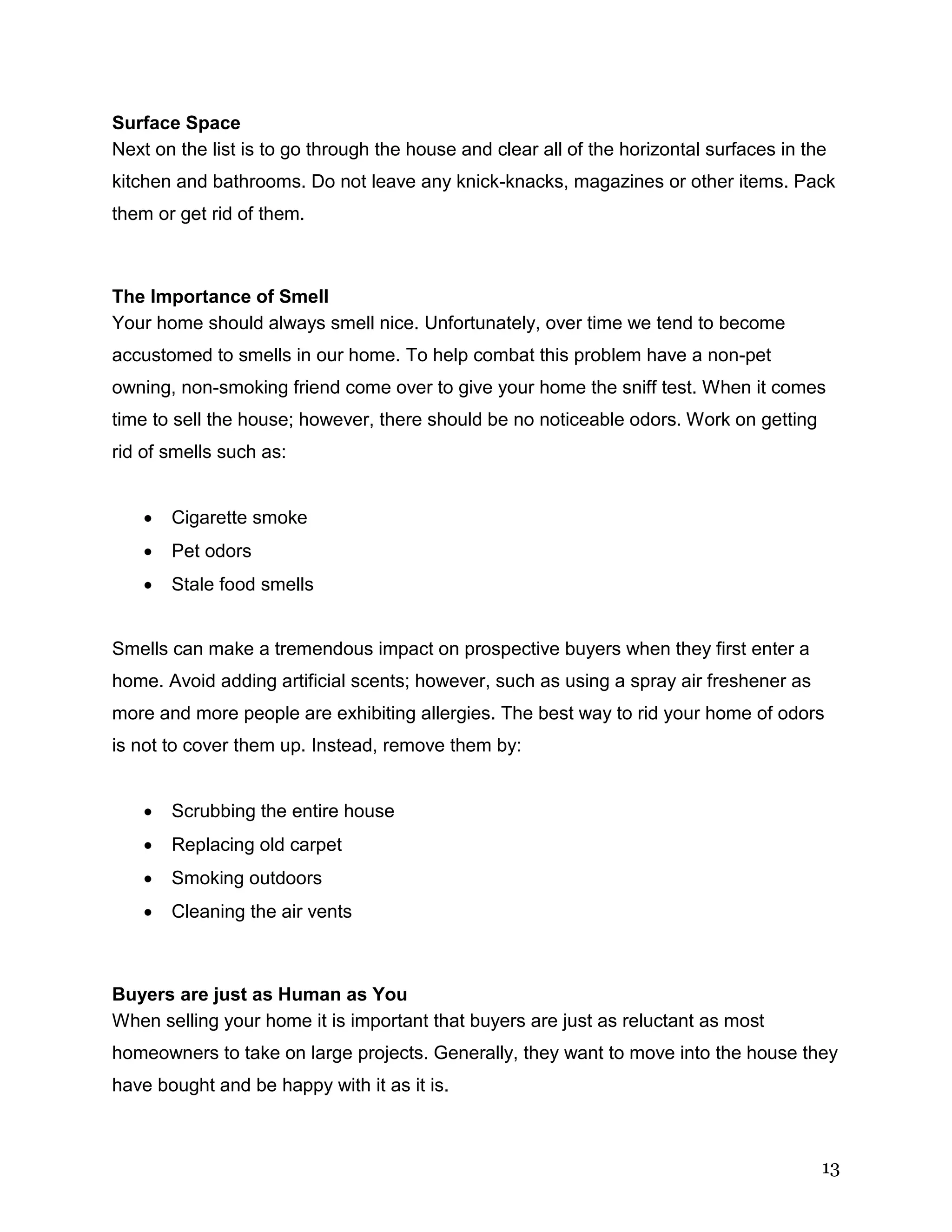 13
Surface Space
Next on the list is to go through the house and clear all of the horizontal surfaces in the
kitchen and bathrooms. Do not leave any knick-knacks, magazines or other items. Pack
them or get rid of them.
The Importance of Smell
Your home should always smell nice. Unfortunately, over time we tend to become
accustomed to smells in our home. To help combat this problem have a non-pet
owning, non-smoking friend come over to give your home the sniff test. When it comes
time to sell the house; however, there should be no noticeable odors. Work on getting
rid of smells such as:
 Cigarette smoke
 Pet odors
 Stale food smells
Smells can make a tremendous impact on prospective buyers when they first enter a
home. Avoid adding artificial scents; however, such as using a spray air freshener as
more and more people are exhibiting allergies. The best way to rid your home of odors
is not to cover them up. Instead, remove them by:
 Scrubbing the entire house
 Replacing old carpet
 Smoking outdoors
 Cleaning the air vents
Buyers are just as Human as You
When selling your home it is important that buyers are just as reluctant as most
homeowners to take on large projects. Generally, they want to move into the house they
have bought and be happy with it as it is.
 