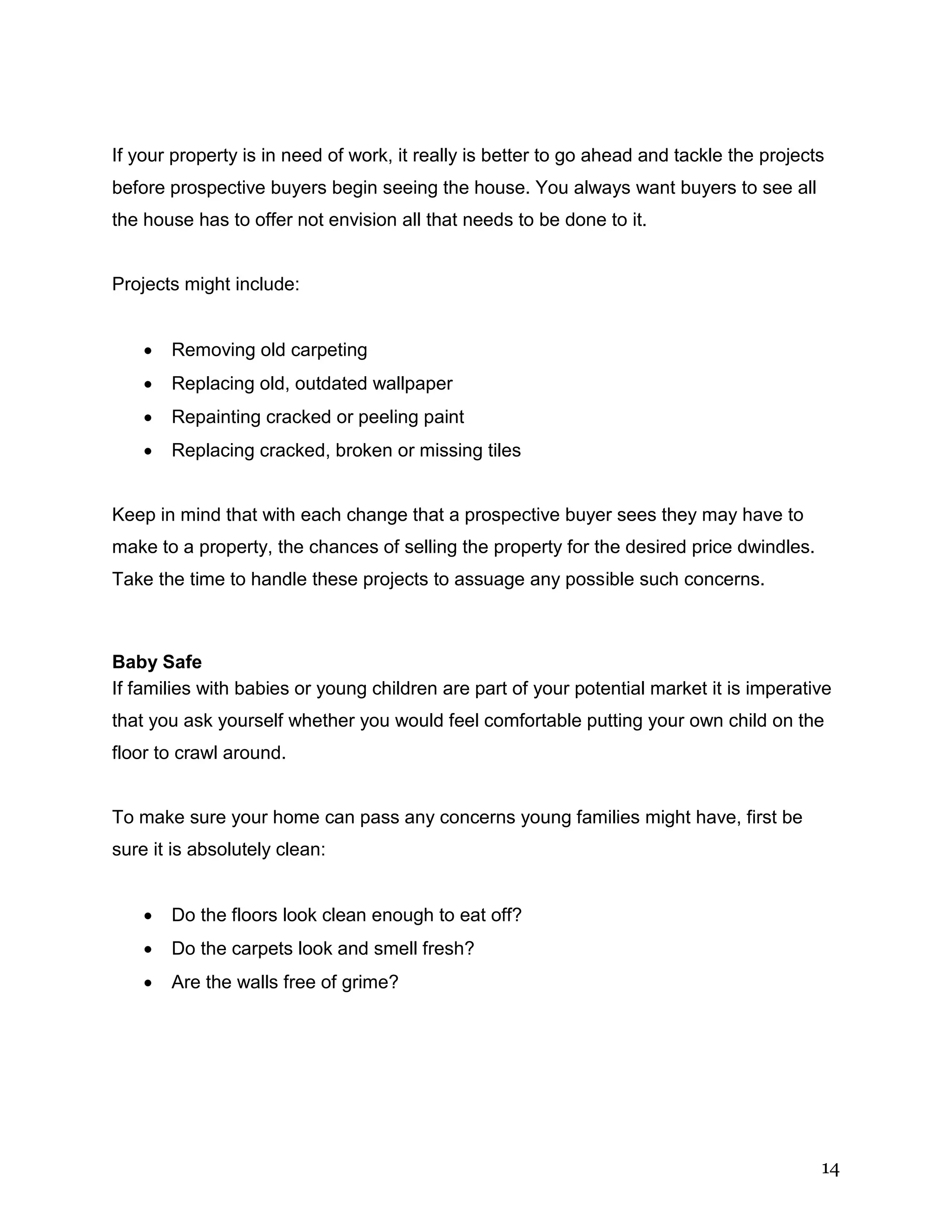 14
If your property is in need of work, it really is better to go ahead and tackle the projects
before prospective buyers begin seeing the house. You always want buyers to see all
the house has to offer not envision all that needs to be done to it.
Projects might include:
 Removing old carpeting
 Replacing old, outdated wallpaper
 Repainting cracked or peeling paint
 Replacing cracked, broken or missing tiles
Keep in mind that with each change that a prospective buyer sees they may have to
make to a property, the chances of selling the property for the desired price dwindles.
Take the time to handle these projects to assuage any possible such concerns.
Baby Safe
If families with babies or young children are part of your potential market it is imperative
that you ask yourself whether you would feel comfortable putting your own child on the
floor to crawl around.
To make sure your home can pass any concerns young families might have, first be
sure it is absolutely clean:
 Do the floors look clean enough to eat off?
 Do the carpets look and smell fresh?
 Are the walls free of grime?
 
