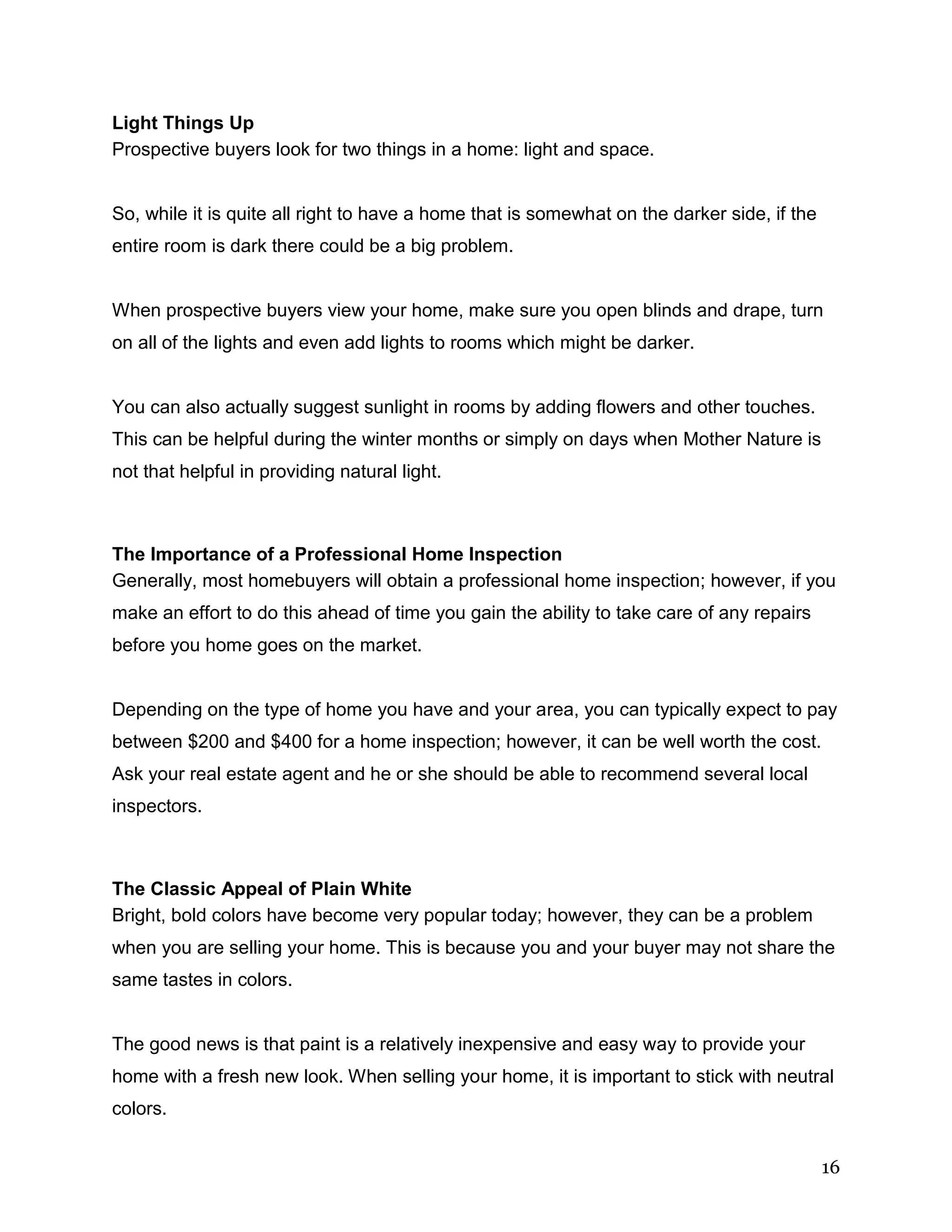 16
Light Things Up
Prospective buyers look for two things in a home: light and space.
So, while it is quite all right to have a home that is somewhat on the darker side, if the
entire room is dark there could be a big problem.
When prospective buyers view your home, make sure you open blinds and drape, turn
on all of the lights and even add lights to rooms which might be darker.
You can also actually suggest sunlight in rooms by adding flowers and other touches.
This can be helpful during the winter months or simply on days when Mother Nature is
not that helpful in providing natural light.
The Importance of a Professional Home Inspection
Generally, most homebuyers will obtain a professional home inspection; however, if you
make an effort to do this ahead of time you gain the ability to take care of any repairs
before you home goes on the market.
Depending on the type of home you have and your area, you can typically expect to pay
between $200 and $400 for a home inspection; however, it can be well worth the cost.
Ask your real estate agent and he or she should be able to recommend several local
inspectors.
The Classic Appeal of Plain White
Bright, bold colors have become very popular today; however, they can be a problem
when you are selling your home. This is because you and your buyer may not share the
same tastes in colors.
The good news is that paint is a relatively inexpensive and easy way to provide your
home with a fresh new look. When selling your home, it is important to stick with neutral
colors.
 