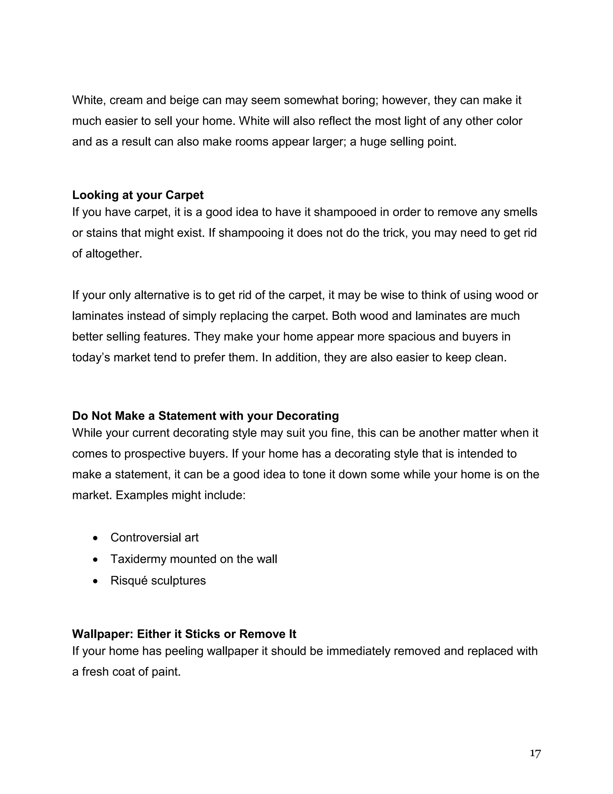 17
White, cream and beige can may seem somewhat boring; however, they can make it
much easier to sell your home. White will also reflect the most light of any other color
and as a result can also make rooms appear larger; a huge selling point.
Looking at your Carpet
If you have carpet, it is a good idea to have it shampooed in order to remove any smells
or stains that might exist. If shampooing it does not do the trick, you may need to get rid
of altogether.
If your only alternative is to get rid of the carpet, it may be wise to think of using wood or
laminates instead of simply replacing the carpet. Both wood and laminates are much
better selling features. They make your home appear more spacious and buyers in
today’s market tend to prefer them. In addition, they are also easier to keep clean.
Do Not Make a Statement with your Decorating
While your current decorating style may suit you fine, this can be another matter when it
comes to prospective buyers. If your home has a decorating style that is intended to
make a statement, it can be a good idea to tone it down some while your home is on the
market. Examples might include:
 Controversial art
 Taxidermy mounted on the wall
 Risqué sculptures
Wallpaper: Either it Sticks or Remove It
If your home has peeling wallpaper it should be immediately removed and replaced with
a fresh coat of paint.
 