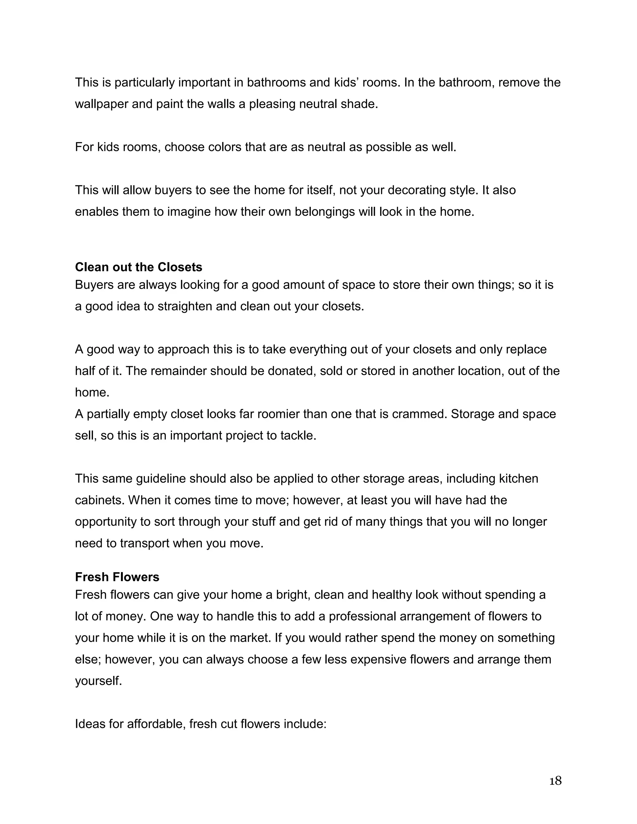 18
This is particularly important in bathrooms and kids’ rooms. In the bathroom, remove the
wallpaper and paint the walls a pleasing neutral shade.
For kids rooms, choose colors that are as neutral as possible as well.
This will allow buyers to see the home for itself, not your decorating style. It also
enables them to imagine how their own belongings will look in the home.
Clean out the Closets
Buyers are always looking for a good amount of space to store their own things; so it is
a good idea to straighten and clean out your closets.
A good way to approach this is to take everything out of your closets and only replace
half of it. The remainder should be donated, sold or stored in another location, out of the
home.
A partially empty closet looks far roomier than one that is crammed. Storage and space
sell, so this is an important project to tackle.
This same guideline should also be applied to other storage areas, including kitchen
cabinets. When it comes time to move; however, at least you will have had the
opportunity to sort through your stuff and get rid of many things that you will no longer
need to transport when you move.
Fresh Flowers
Fresh flowers can give your home a bright, clean and healthy look without spending a
lot of money. One way to handle this to add a professional arrangement of flowers to
your home while it is on the market. If you would rather spend the money on something
else; however, you can always choose a few less expensive flowers and arrange them
yourself.
Ideas for affordable, fresh cut flowers include:
 