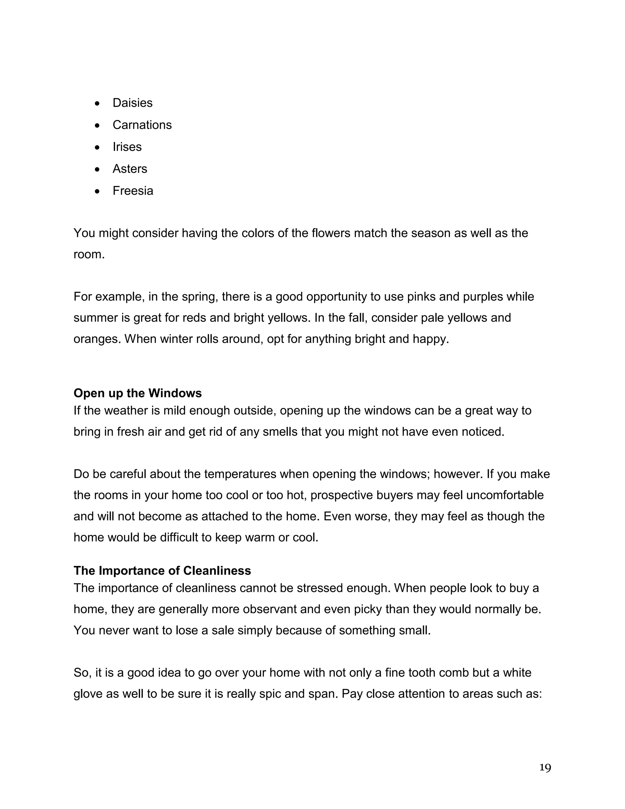 19
 Daisies
 Carnations
 Irises
 Asters
 Freesia
You might consider having the colors of the flowers match the season as well as the
room.
For example, in the spring, there is a good opportunity to use pinks and purples while
summer is great for reds and bright yellows. In the fall, consider pale yellows and
oranges. When winter rolls around, opt for anything bright and happy.
Open up the Windows
If the weather is mild enough outside, opening up the windows can be a great way to
bring in fresh air and get rid of any smells that you might not have even noticed.
Do be careful about the temperatures when opening the windows; however. If you make
the rooms in your home too cool or too hot, prospective buyers may feel uncomfortable
and will not become as attached to the home. Even worse, they may feel as though the
home would be difficult to keep warm or cool.
The Importance of Cleanliness
The importance of cleanliness cannot be stressed enough. When people look to buy a
home, they are generally more observant and even picky than they would normally be.
You never want to lose a sale simply because of something small.
So, it is a good idea to go over your home with not only a fine tooth comb but a white
glove as well to be sure it is really spic and span. Pay close attention to areas such as:
 