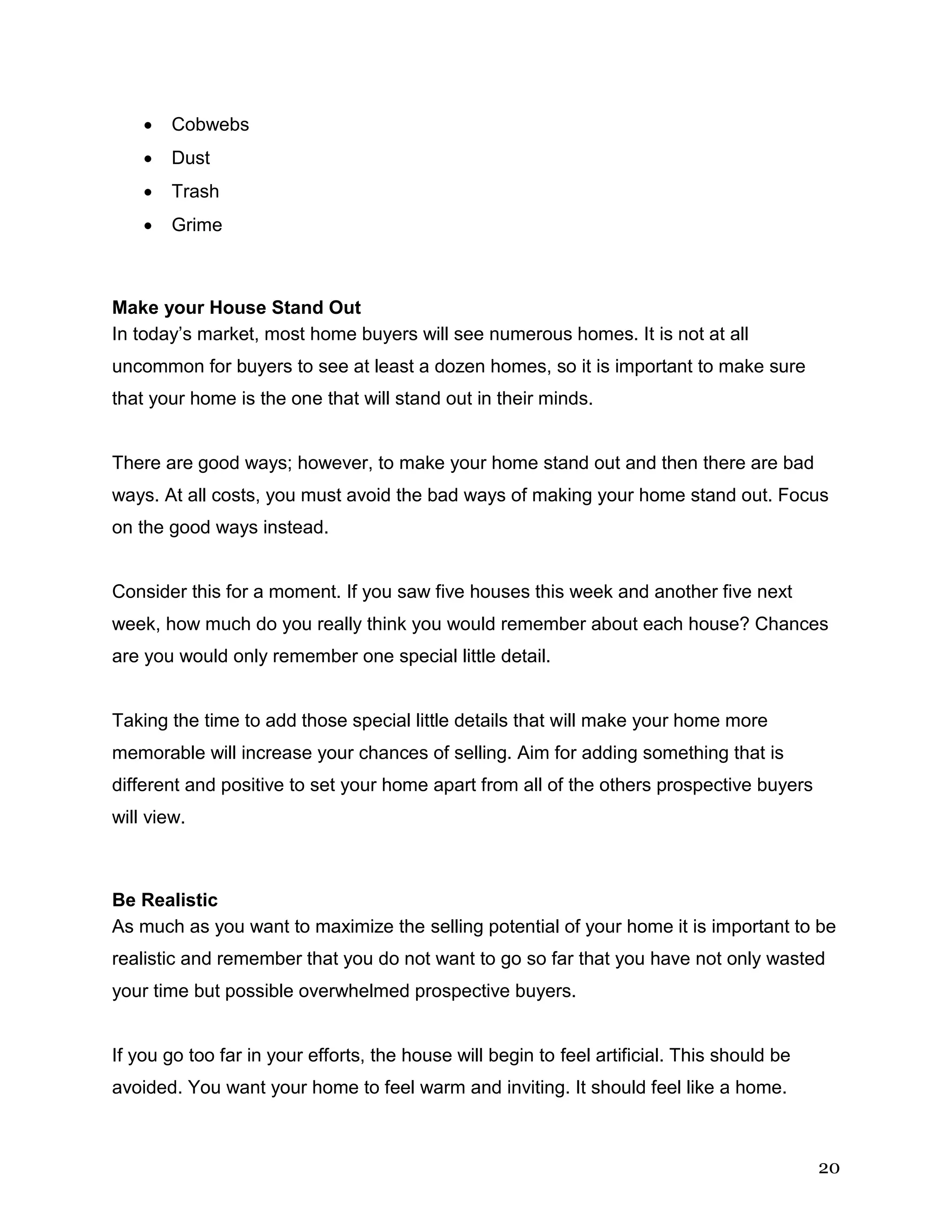 20
 Cobwebs
 Dust
 Trash
 Grime
Make your House Stand Out
In today’s market, most home buyers will see numerous homes. It is not at all
uncommon for buyers to see at least a dozen homes, so it is important to make sure
that your home is the one that will stand out in their minds.
There are good ways; however, to make your home stand out and then there are bad
ways. At all costs, you must avoid the bad ways of making your home stand out. Focus
on the good ways instead.
Consider this for a moment. If you saw five houses this week and another five next
week, how much do you really think you would remember about each house? Chances
are you would only remember one special little detail.
Taking the time to add those special little details that will make your home more
memorable will increase your chances of selling. Aim for adding something that is
different and positive to set your home apart from all of the others prospective buyers
will view.
Be Realistic
As much as you want to maximize the selling potential of your home it is important to be
realistic and remember that you do not want to go so far that you have not only wasted
your time but possible overwhelmed prospective buyers.
If you go too far in your efforts, the house will begin to feel artificial. This should be
avoided. You want your home to feel warm and inviting. It should feel like a home.
 
