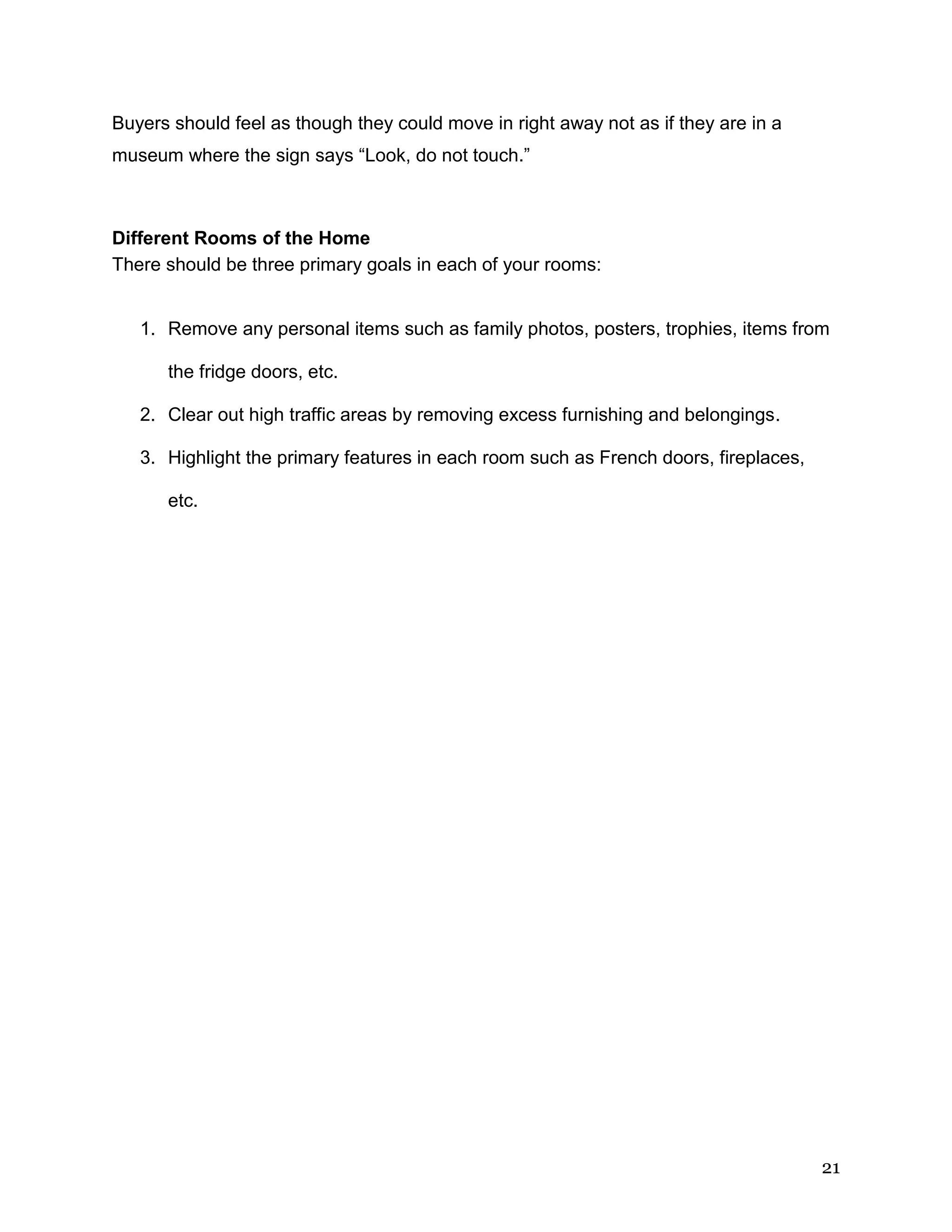 21
Buyers should feel as though they could move in right away not as if they are in a
museum where the sign says “Look, do not touch.”
Different Rooms of the Home
There should be three primary goals in each of your rooms:
1. Remove any personal items such as family photos, posters, trophies, items from
the fridge doors, etc.
2. Clear out high traffic areas by removing excess furnishing and belongings.
3. Highlight the primary features in each room such as French doors, fireplaces,
etc.
 
