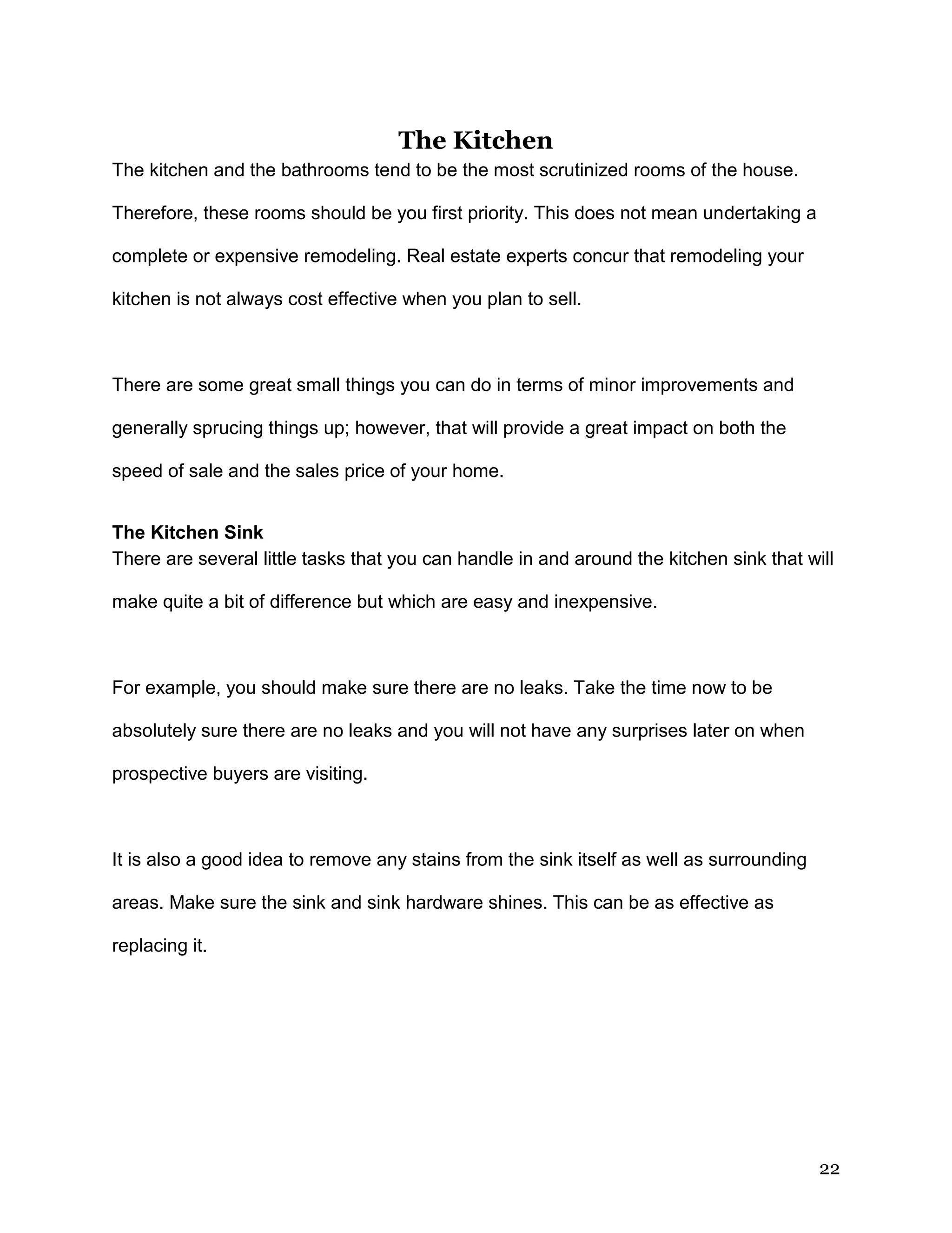 22
The Kitchen
The kitchen and the bathrooms tend to be the most scrutinized rooms of the house.
Therefore, these rooms should be you first priority. This does not mean undertaking a
complete or expensive remodeling. Real estate experts concur that remodeling your
kitchen is not always cost effective when you plan to sell.
There are some great small things you can do in terms of minor improvements and
generally sprucing things up; however, that will provide a great impact on both the
speed of sale and the sales price of your home.
The Kitchen Sink
There are several little tasks that you can handle in and around the kitchen sink that will
make quite a bit of difference but which are easy and inexpensive.
For example, you should make sure there are no leaks. Take the time now to be
absolutely sure there are no leaks and you will not have any surprises later on when
prospective buyers are visiting.
It is also a good idea to remove any stains from the sink itself as well as surrounding
areas. Make sure the sink and sink hardware shines. This can be as effective as
replacing it.
 