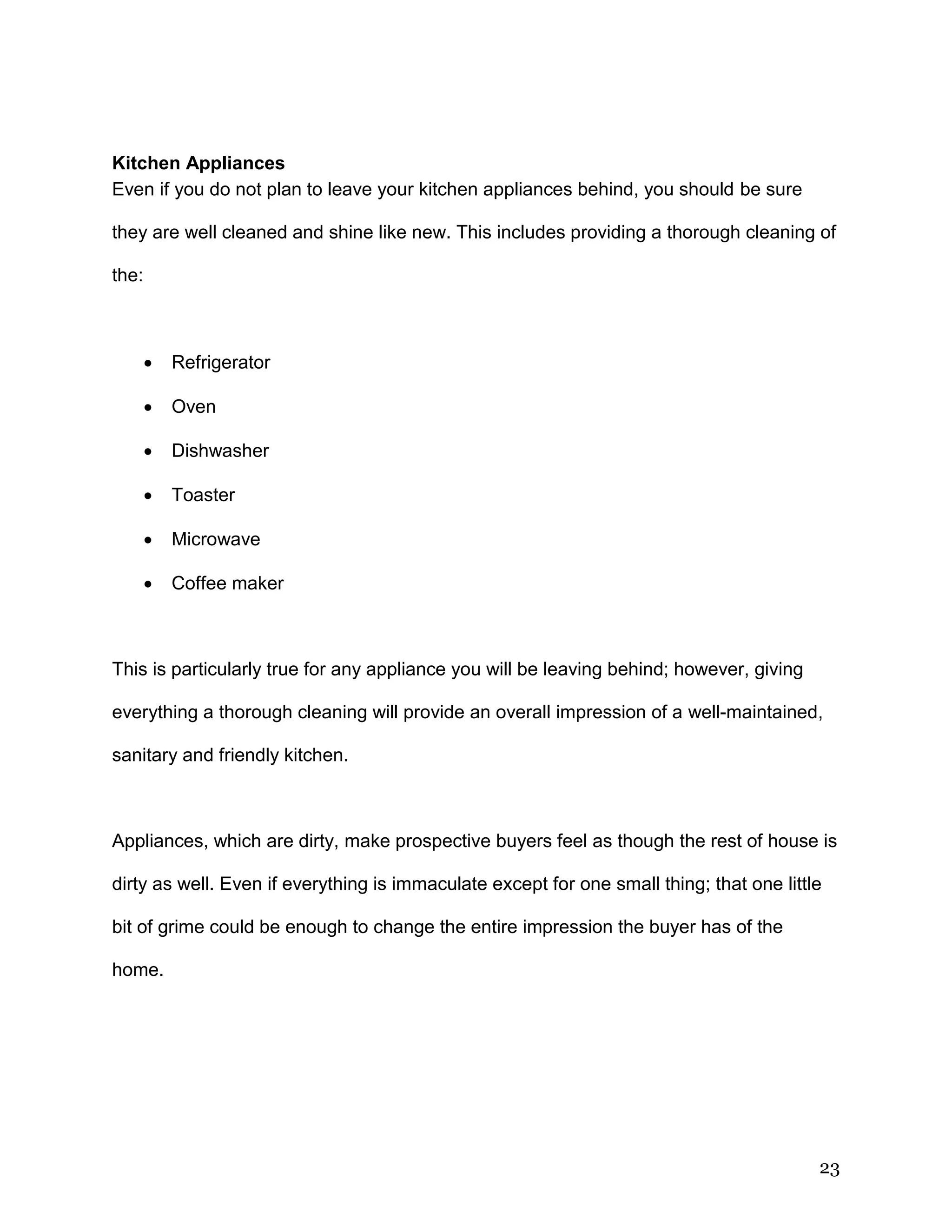 23
Kitchen Appliances
Even if you do not plan to leave your kitchen appliances behind, you should be sure
they are well cleaned and shine like new. This includes providing a thorough cleaning of
the:
 Refrigerator
 Oven
 Dishwasher
 Toaster
 Microwave
 Coffee maker
This is particularly true for any appliance you will be leaving behind; however, giving
everything a thorough cleaning will provide an overall impression of a well-maintained,
sanitary and friendly kitchen.
Appliances, which are dirty, make prospective buyers feel as though the rest of house is
dirty as well. Even if everything is immaculate except for one small thing; that one little
bit of grime could be enough to change the entire impression the buyer has of the
home.
 