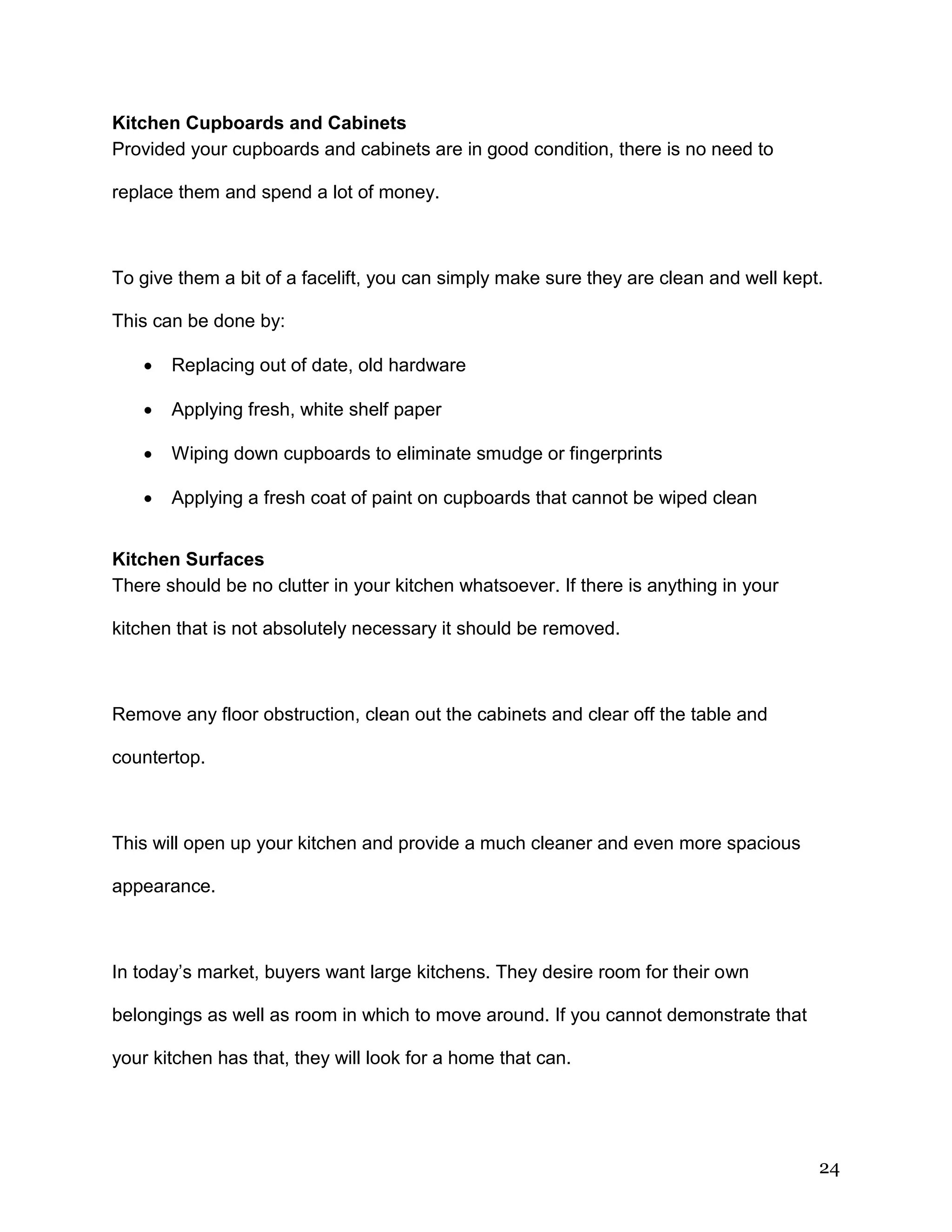 24
Kitchen Cupboards and Cabinets
Provided your cupboards and cabinets are in good condition, there is no need to
replace them and spend a lot of money.
To give them a bit of a facelift, you can simply make sure they are clean and well kept.
This can be done by:
 Replacing out of date, old hardware
 Applying fresh, white shelf paper
 Wiping down cupboards to eliminate smudge or fingerprints
 Applying a fresh coat of paint on cupboards that cannot be wiped clean
Kitchen Surfaces
There should be no clutter in your kitchen whatsoever. If there is anything in your
kitchen that is not absolutely necessary it should be removed.
Remove any floor obstruction, clean out the cabinets and clear off the table and
countertop.
This will open up your kitchen and provide a much cleaner and even more spacious
appearance.
In today’s market, buyers want large kitchens. They desire room for their own
belongings as well as room in which to move around. If you cannot demonstrate that
your kitchen has that, they will look for a home that can.
 