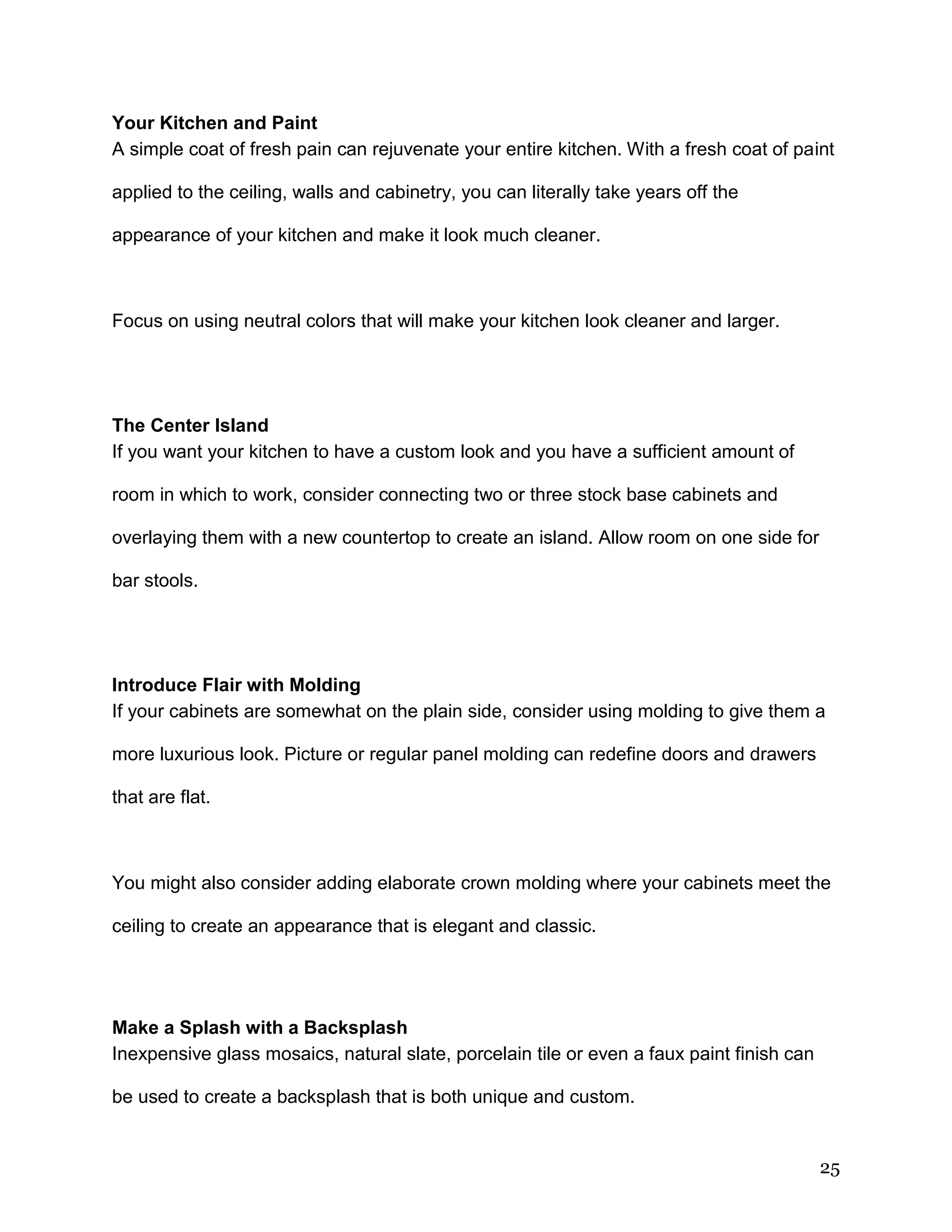 25
Your Kitchen and Paint
A simple coat of fresh pain can rejuvenate your entire kitchen. With a fresh coat of paint
applied to the ceiling, walls and cabinetry, you can literally take years off the
appearance of your kitchen and make it look much cleaner.
Focus on using neutral colors that will make your kitchen look cleaner and larger.
The Center Island
If you want your kitchen to have a custom look and you have a sufficient amount of
room in which to work, consider connecting two or three stock base cabinets and
overlaying them with a new countertop to create an island. Allow room on one side for
bar stools.
Introduce Flair with Molding
If your cabinets are somewhat on the plain side, consider using molding to give them a
more luxurious look. Picture or regular panel molding can redefine doors and drawers
that are flat.
You might also consider adding elaborate crown molding where your cabinets meet the
ceiling to create an appearance that is elegant and classic.
Make a Splash with a Backsplash
Inexpensive glass mosaics, natural slate, porcelain tile or even a faux paint finish can
be used to create a backsplash that is both unique and custom.
 