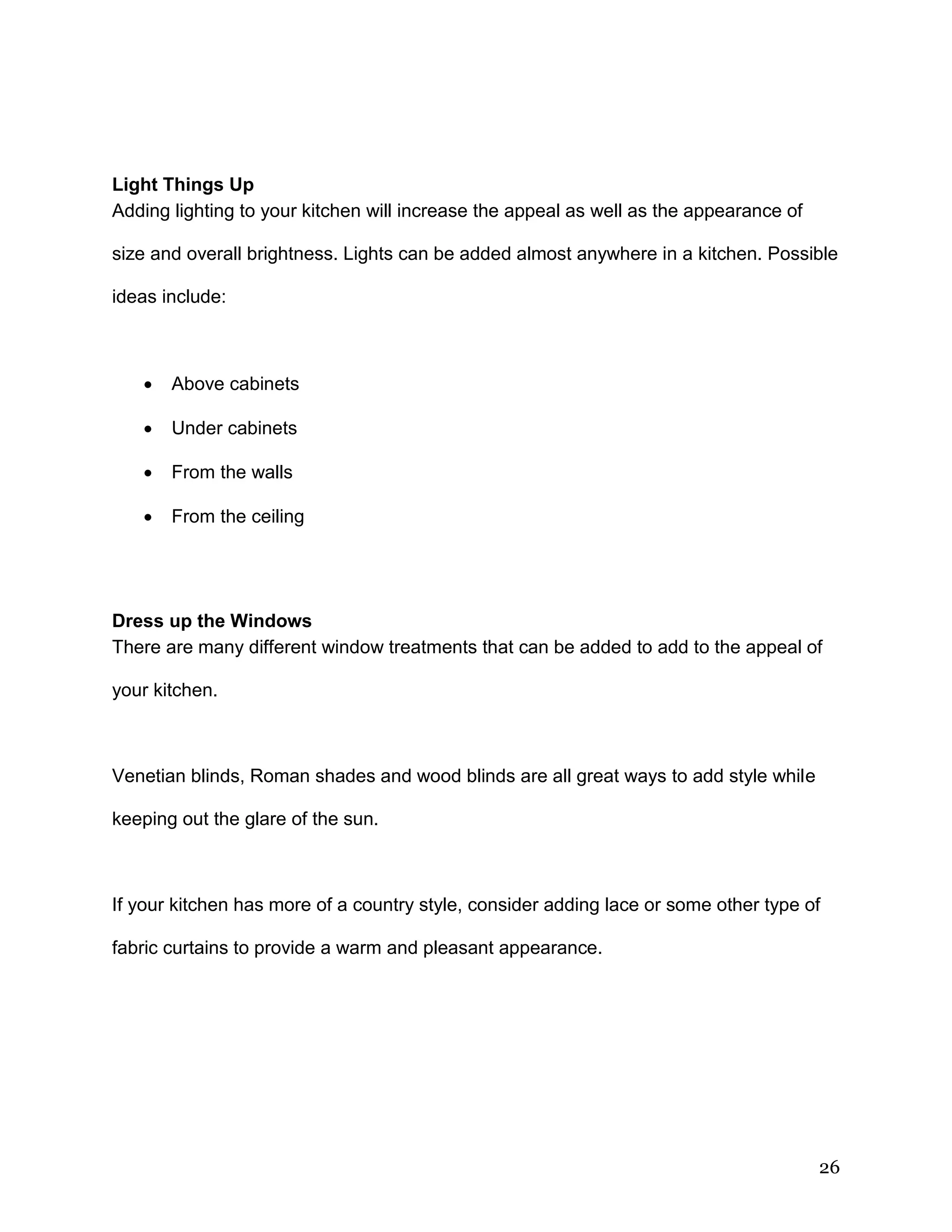 26
Light Things Up
Adding lighting to your kitchen will increase the appeal as well as the appearance of
size and overall brightness. Lights can be added almost anywhere in a kitchen. Possible
ideas include:
 Above cabinets
 Under cabinets
 From the walls
 From the ceiling
Dress up the Windows
There are many different window treatments that can be added to add to the appeal of
your kitchen.
Venetian blinds, Roman shades and wood blinds are all great ways to add style while
keeping out the glare of the sun.
If your kitchen has more of a country style, consider adding lace or some other type of
fabric curtains to provide a warm and pleasant appearance.
 