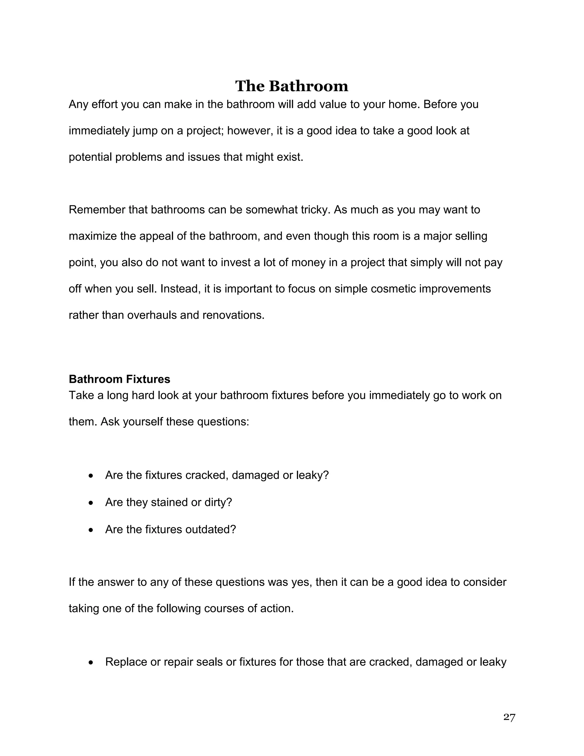 27
The Bathroom
Any effort you can make in the bathroom will add value to your home. Before you
immediately jump on a project; however, it is a good idea to take a good look at
potential problems and issues that might exist.
Remember that bathrooms can be somewhat tricky. As much as you may want to
maximize the appeal of the bathroom, and even though this room is a major selling
point, you also do not want to invest a lot of money in a project that simply will not pay
off when you sell. Instead, it is important to focus on simple cosmetic improvements
rather than overhauls and renovations.
Bathroom Fixtures
Take a long hard look at your bathroom fixtures before you immediately go to work on
them. Ask yourself these questions:
 Are the fixtures cracked, damaged or leaky?
 Are they stained or dirty?
 Are the fixtures outdated?
If the answer to any of these questions was yes, then it can be a good idea to consider
taking one of the following courses of action.
 Replace or repair seals or fixtures for those that are cracked, damaged or leaky
 