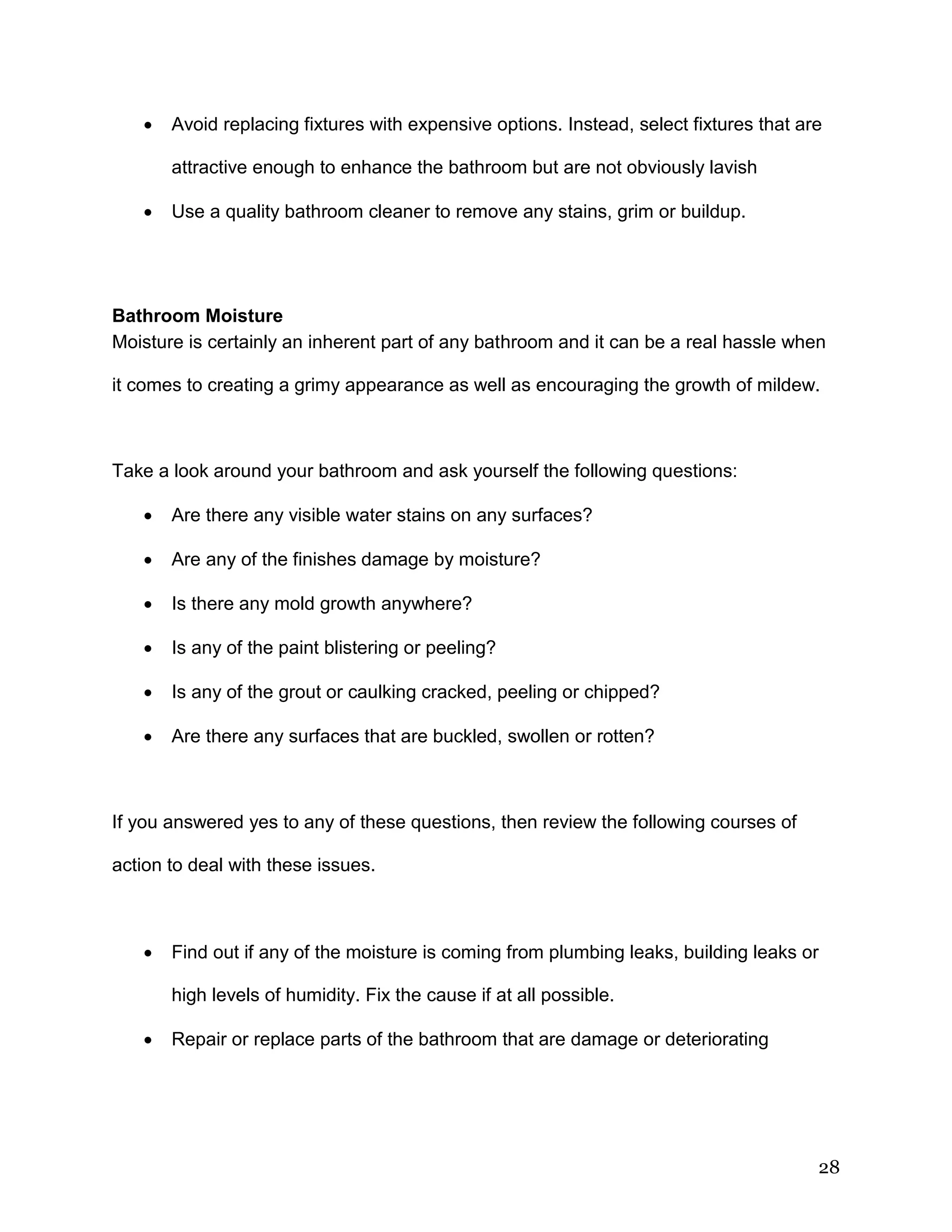 28
 Avoid replacing fixtures with expensive options. Instead, select fixtures that are
attractive enough to enhance the bathroom but are not obviously lavish
 Use a quality bathroom cleaner to remove any stains, grim or buildup.
Bathroom Moisture
Moisture is certainly an inherent part of any bathroom and it can be a real hassle when
it comes to creating a grimy appearance as well as encouraging the growth of mildew.
Take a look around your bathroom and ask yourself the following questions:
 Are there any visible water stains on any surfaces?
 Are any of the finishes damage by moisture?
 Is there any mold growth anywhere?
 Is any of the paint blistering or peeling?
 Is any of the grout or caulking cracked, peeling or chipped?
 Are there any surfaces that are buckled, swollen or rotten?
If you answered yes to any of these questions, then review the following courses of
action to deal with these issues.
 Find out if any of the moisture is coming from plumbing leaks, building leaks or
high levels of humidity. Fix the cause if at all possible.
 Repair or replace parts of the bathroom that are damage or deteriorating
 