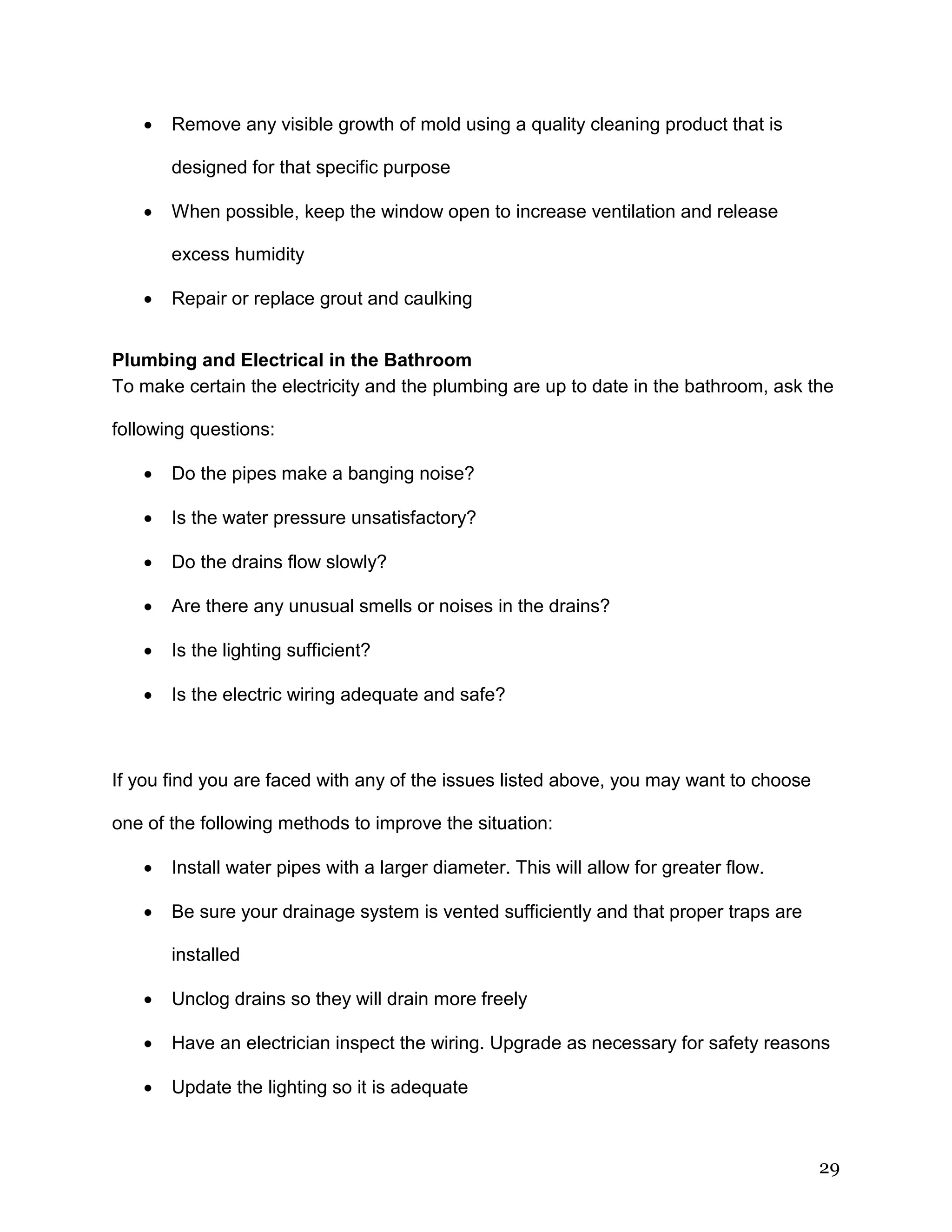 29
 Remove any visible growth of mold using a quality cleaning product that is
designed for that specific purpose
 When possible, keep the window open to increase ventilation and release
excess humidity
 Repair or replace grout and caulking
Plumbing and Electrical in the Bathroom
To make certain the electricity and the plumbing are up to date in the bathroom, ask the
following questions:
 Do the pipes make a banging noise?
 Is the water pressure unsatisfactory?
 Do the drains flow slowly?
 Are there any unusual smells or noises in the drains?
 Is the lighting sufficient?
 Is the electric wiring adequate and safe?
If you find you are faced with any of the issues listed above, you may want to choose
one of the following methods to improve the situation:
 Install water pipes with a larger diameter. This will allow for greater flow.
 Be sure your drainage system is vented sufficiently and that proper traps are
installed
 Unclog drains so they will drain more freely
 Have an electrician inspect the wiring. Upgrade as necessary for safety reasons
 Update the lighting so it is adequate
 