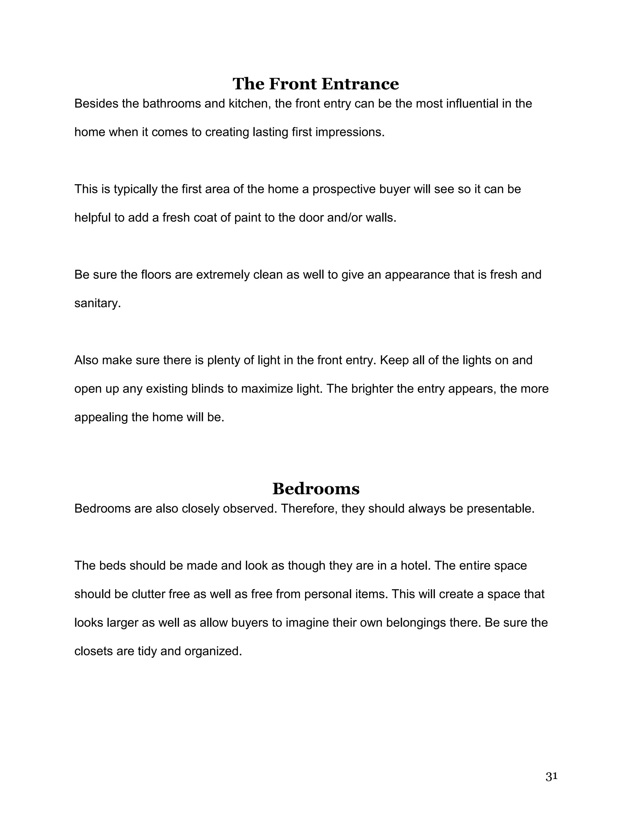 31
The Front Entrance
Besides the bathrooms and kitchen, the front entry can be the most influential in the
home when it comes to creating lasting first impressions.
This is typically the first area of the home a prospective buyer will see so it can be
helpful to add a fresh coat of paint to the door and/or walls.
Be sure the floors are extremely clean as well to give an appearance that is fresh and
sanitary.
Also make sure there is plenty of light in the front entry. Keep all of the lights on and
open up any existing blinds to maximize light. The brighter the entry appears, the more
appealing the home will be.
Bedrooms
Bedrooms are also closely observed. Therefore, they should always be presentable.
The beds should be made and look as though they are in a hotel. The entire space
should be clutter free as well as free from personal items. This will create a space that
looks larger as well as allow buyers to imagine their own belongings there. Be sure the
closets are tidy and organized.
 