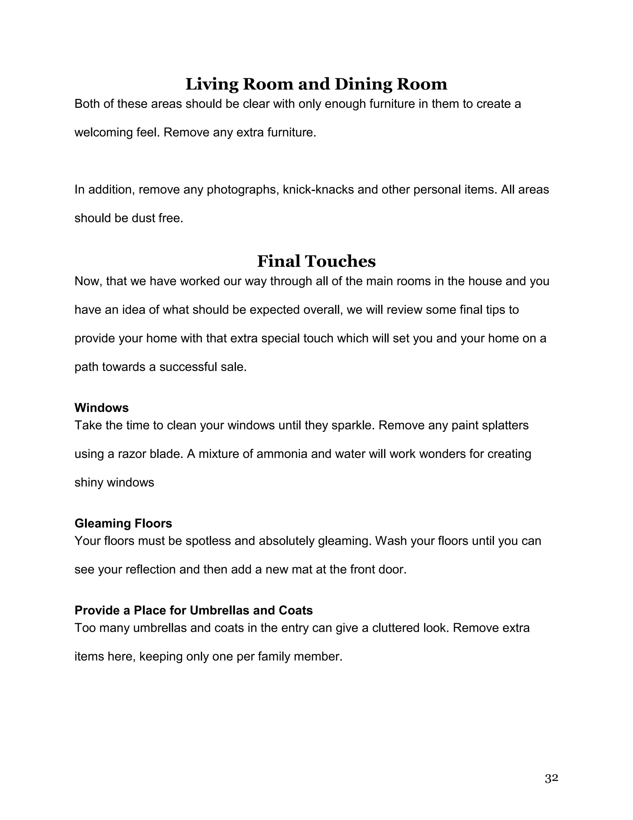 32
Living Room and Dining Room
Both of these areas should be clear with only enough furniture in them to create a
welcoming feel. Remove any extra furniture.
In addition, remove any photographs, knick-knacks and other personal items. All areas
should be dust free.
Final Touches
Now, that we have worked our way through all of the main rooms in the house and you
have an idea of what should be expected overall, we will review some final tips to
provide your home with that extra special touch which will set you and your home on a
path towards a successful sale.
Windows
Take the time to clean your windows until they sparkle. Remove any paint splatters
using a razor blade. A mixture of ammonia and water will work wonders for creating
shiny windows
Gleaming Floors
Your floors must be spotless and absolutely gleaming. Wash your floors until you can
see your reflection and then add a new mat at the front door.
Provide a Place for Umbrellas and Coats
Too many umbrellas and coats in the entry can give a cluttered look. Remove extra
items here, keeping only one per family member.
 