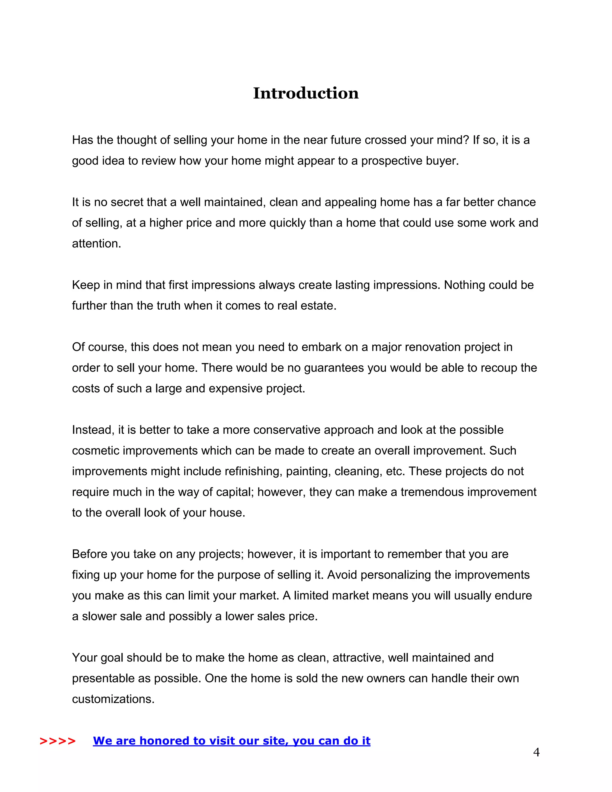 4
Introduction
Has the thought of selling your home in the near future crossed your mind? If so, it is a
good idea to review how your home might appear to a prospective buyer.
It is no secret that a well maintained, clean and appealing home has a far better chance
of selling, at a higher price and more quickly than a home that could use some work and
attention.
Keep in mind that first impressions always create lasting impressions. Nothing could be
further than the truth when it comes to real estate.
Of course, this does not mean you need to embark on a major renovation project in
order to sell your home. There would be no guarantees you would be able to recoup the
costs of such a large and expensive project.
Instead, it is better to take a more conservative approach and look at the possible
cosmetic improvements which can be made to create an overall improvement. Such
improvements might include refinishing, painting, cleaning, etc. These projects do not
require much in the way of capital; however, they can make a tremendous improvement
to the overall look of your house.
Before you take on any projects; however, it is important to remember that you are
fixing up your home for the purpose of selling it. Avoid personalizing the improvements
you make as this can limit your market. A limited market means you will usually endure
a slower sale and possibly a lower sales price.
Your goal should be to make the home as clean, attractive, well maintained and
presentable as possible. One the home is sold the new owners can handle their own
customizations.
>>>> We are honored to visit our site, you can do it
 