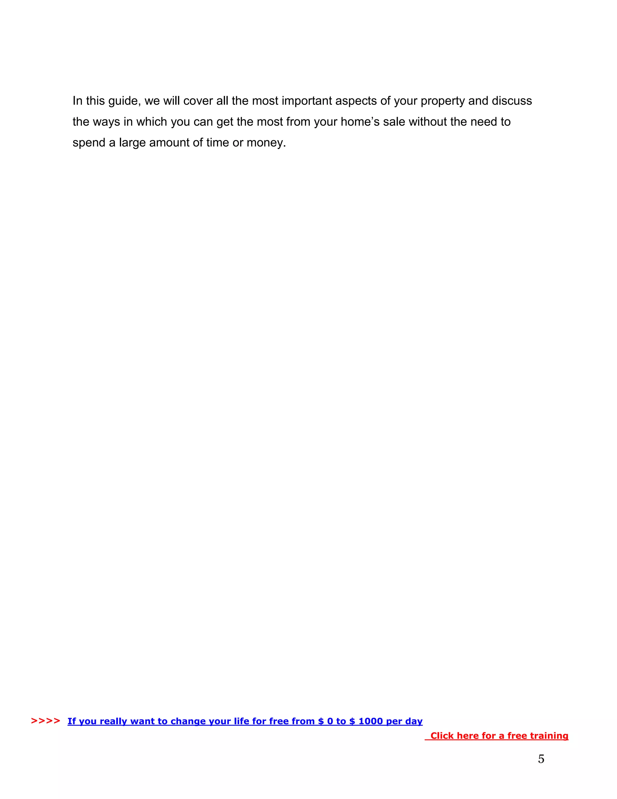 5
In this guide, we will cover all the most important aspects of your property and discuss
the ways in which you can get the most from your home’s sale without the need to
spend a large amount of time or money.
If you really want to change your life for free from $ 0 to $ 1000 per day
Click here for a free training
>>>>
 