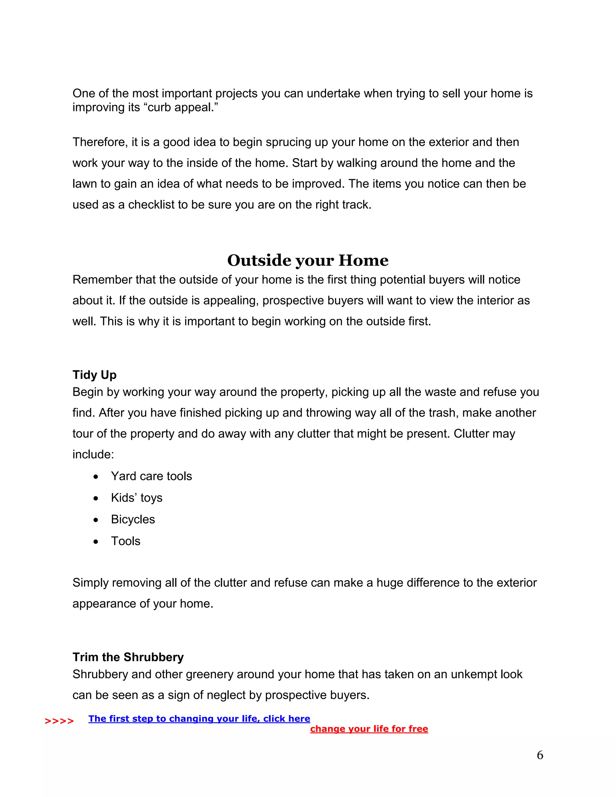 6
One of the most important projects you can undertake when trying to sell your home is
improving its “curb appeal.”
Therefore, it is a good idea to begin sprucing up your home on the exterior and then
work your way to the inside of the home. Start by walking around the home and the
lawn to gain an idea of what needs to be improved. The items you notice can then be
used as a checklist to be sure you are on the right track.
Outside your Home
Remember that the outside of your home is the first thing potential buyers will notice
about it. If the outside is appealing, prospective buyers will want to view the interior as
well. This is why it is important to begin working on the outside first.
Tidy Up
Begin by working your way around the property, picking up all the waste and refuse you
find. After you have finished picking up and throwing way all of the trash, make another
tour of the property and do away with any clutter that might be present. Clutter may
include:
 Yard care tools
 Kids’ toys
 Bicycles
 Tools
Simply removing all of the clutter and refuse can make a huge difference to the exterior
appearance of your home.
Trim the Shrubbery
Shrubbery and other greenery around your home that has taken on an unkempt look
can be seen as a sign of neglect by prospective buyers.
>>>> The first step to changing your life, click here
change your life for free
 