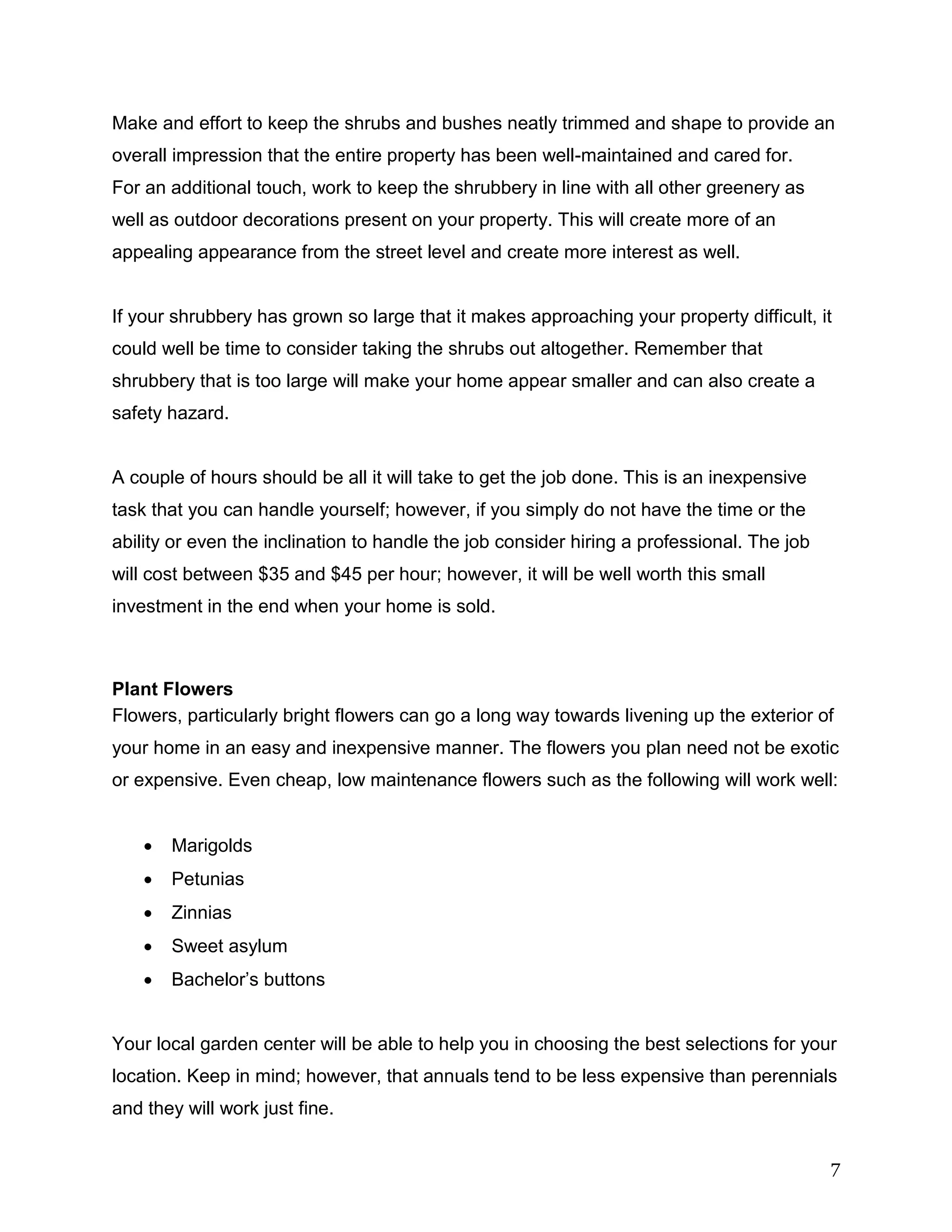 7
Make and effort to keep the shrubs and bushes neatly trimmed and shape to provide an
overall impression that the entire property has been well-maintained and cared for.
For an additional touch, work to keep the shrubbery in line with all other greenery as
well as outdoor decorations present on your property. This will create more of an
appealing appearance from the street level and create more interest as well.
If your shrubbery has grown so large that it makes approaching your property difficult, it
could well be time to consider taking the shrubs out altogether. Remember that
shrubbery that is too large will make your home appear smaller and can also create a
safety hazard.
A couple of hours should be all it will take to get the job done. This is an inexpensive
task that you can handle yourself; however, if you simply do not have the time or the
ability or even the inclination to handle the job consider hiring a professional. The job
will cost between $35 and $45 per hour; however, it will be well worth this small
investment in the end when your home is sold.
Plant Flowers
Flowers, particularly bright flowers can go a long way towards livening up the exterior of
your home in an easy and inexpensive manner. The flowers you plan need not be exotic
or expensive. Even cheap, low maintenance flowers such as the following will work well:
 Marigolds
 Petunias
 Zinnias
 Sweet asylum
 Bachelor’s buttons
Your local garden center will be able to help you in choosing the best selections for your
location. Keep in mind; however, that annuals tend to be less expensive than perennials
and they will work just fine.
 