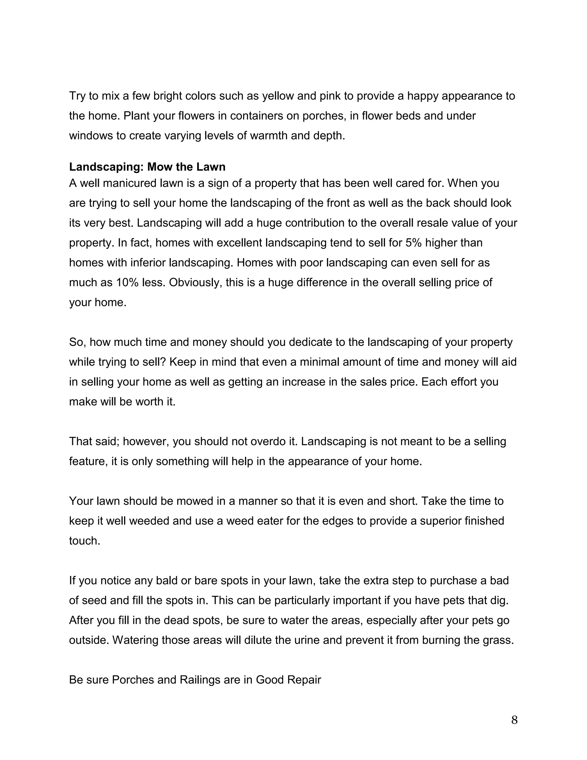 8
Try to mix a few bright colors such as yellow and pink to provide a happy appearance to
the home. Plant your flowers in containers on porches, in flower beds and under
windows to create varying levels of warmth and depth.
Landscaping: Mow the Lawn
A well manicured lawn is a sign of a property that has been well cared for. When you
are trying to sell your home the landscaping of the front as well as the back should look
its very best. Landscaping will add a huge contribution to the overall resale value of your
property. In fact, homes with excellent landscaping tend to sell for 5% higher than
homes with inferior landscaping. Homes with poor landscaping can even sell for as
much as 10% less. Obviously, this is a huge difference in the overall selling price of
your home.
So, how much time and money should you dedicate to the landscaping of your property
while trying to sell? Keep in mind that even a minimal amount of time and money will aid
in selling your home as well as getting an increase in the sales price. Each effort you
make will be worth it.
That said; however, you should not overdo it. Landscaping is not meant to be a selling
feature, it is only something will help in the appearance of your home.
Your lawn should be mowed in a manner so that it is even and short. Take the time to
keep it well weeded and use a weed eater for the edges to provide a superior finished
touch.
If you notice any bald or bare spots in your lawn, take the extra step to purchase a bad
of seed and fill the spots in. This can be particularly important if you have pets that dig.
After you fill in the dead spots, be sure to water the areas, especially after your pets go
outside. Watering those areas will dilute the urine and prevent it from burning the grass.
Be sure Porches and Railings are in Good Repair
 