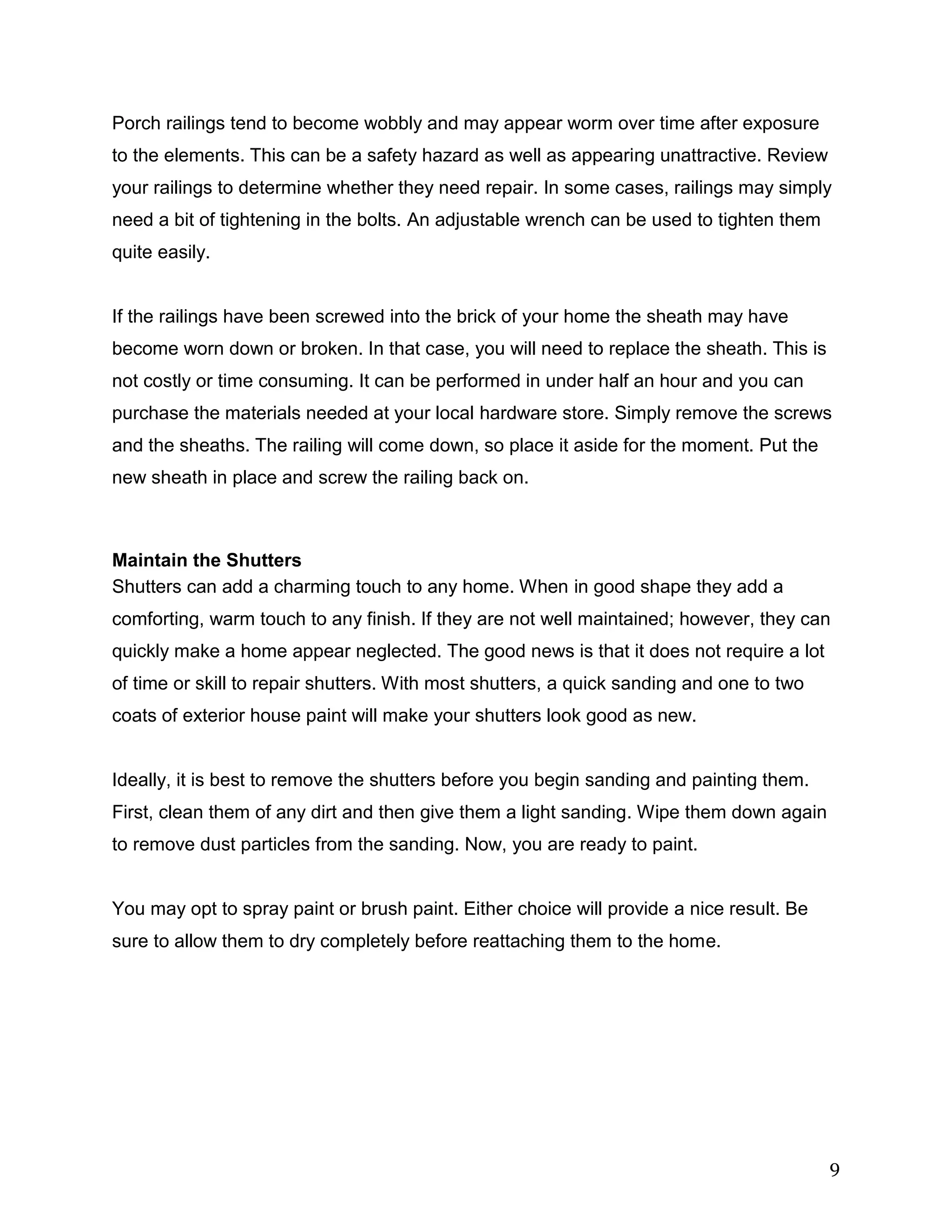 9
Porch railings tend to become wobbly and may appear worm over time after exposure
to the elements. This can be a safety hazard as well as appearing unattractive. Review
your railings to determine whether they need repair. In some cases, railings may simply
need a bit of tightening in the bolts. An adjustable wrench can be used to tighten them
quite easily.
If the railings have been screwed into the brick of your home the sheath may have
become worn down or broken. In that case, you will need to replace the sheath. This is
not costly or time consuming. It can be performed in under half an hour and you can
purchase the materials needed at your local hardware store. Simply remove the screws
and the sheaths. The railing will come down, so place it aside for the moment. Put the
new sheath in place and screw the railing back on.
Maintain the Shutters
Shutters can add a charming touch to any home. When in good shape they add a
comforting, warm touch to any finish. If they are not well maintained; however, they can
quickly make a home appear neglected. The good news is that it does not require a lot
of time or skill to repair shutters. With most shutters, a quick sanding and one to two
coats of exterior house paint will make your shutters look good as new.
Ideally, it is best to remove the shutters before you begin sanding and painting them.
First, clean them of any dirt and then give them a light sanding. Wipe them down again
to remove dust particles from the sanding. Now, you are ready to paint.
You may opt to spray paint or brush paint. Either choice will provide a nice result. Be
sure to allow them to dry completely before reattaching them to the home.
 