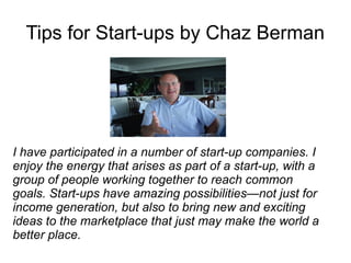 Tips for Start-ups by Chaz Berman




I have participated in a number of start-up companies. I
enjoy the energy that arises as part of a start-up, with a
group of people working together to reach common
goals. Start-ups have amazing possibilities—not just for
income generation, but also to bring new and exciting
ideas to the marketplace that just may make the world a
better place.
 