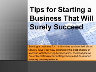 Tips for Starting a
Business That Will
Surely Succeed
Starting a business for the first time and worried about
failure? Give your new enterprise the best chance of
success with these top business tips, the best advice
I've collated from other entrepreneurs and developed
from my own experience.
 