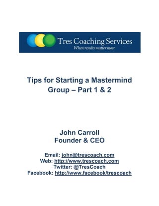 Tips for Starting a Mastermind Group – Part 1 & 2<br />John Carroll<br />Founder & CEO<br />Email: john@trescoach.com<br />Web: http://www.trescoach.com<br />Twitter: @TresCoach<br />Facebook: http://www.facebook/trescoach<br />Tips for Starting a Mastermind Group - Part 1 …<br />In his book, Think and Grow Rich, Napoleon Hill talked about something called a quot;
mastermind alliance.quot;
 Hill went on to describe his concept of a mastermind group as, quot;
A friendly alliance with one or more persons who will encourage one another to follow through with both plan and purpose.quot;
 Today, like-minded professionals come together through a plethora of available mastermind programs to help each other achieve success, thanks in part to Napoleon Hill's original idea.<br />Note: This two-part article is intended to offer some valuable tips, suggestions and observations for those readers who are planning to start a mastermind group, or seeking to become an active member of a mastermind group in the near future.<br />Before starting a mastermind group, do your homework. Carefully select the topic(s), and solicit the advice of others who have started similar mastermind programs, so you know what to expect. Attend several group meetings to learn about the differing formats, content, membership requirements, etc. This will assist you in determining the appropriate structure for your mastermind program before proceeding.<br />Get help with start-up. Karyn Greenstreet, the owner of Passion for Business and The Success Alliance http://thesuccessalliance.com/, is someone you should schedule time with before you start or join a mastermind group. Karyn currently offers a variety of teleclasses and valuable resources on how to start and manage a mastermind group, including a free e-Book, to help you research and successfully start your mastermind program.<br />Mastermind programs, if properly constructed, require a serious commitment in terms of preparation and planning, personal and professional growth, and active participation. As a group leader, it's important to set aside the time necessary to develop the group's charter, format and content, and the outline for planned meetings, programs and events, well in advance. For the group to be successful, members must also share this same level of commitment through regular attendance at meetings, self-study, professional development and growth, and their support of other members.<br />The group charter and guidelines should clearly define the purpose of the group, information about scheduled meetings, attendance expectations, group etiquette, member additions and removal, communication and membership fees. Members should know as much as possible about the group's plans and requirements in advance, and what they will gain through their active participation. This clarity, in turn, will help new member candidates make informed decisions as to whether the group is the right fit for their specific need.<br />Whether you choose an open or closed group format, diversity and the group's dynamics are critical aspects to consider to ensure a rich mastermind experience. You want to create a quot;
buzzquot;
 by recruiting business leaders with differing perspectives, business backgrounds, experience levels, and industry profiles. Above all, select business professionals who are passionate about their personal growth and success, and are equally dedicated to helping other group members achieve the same or similar goals.<br />Prepare for growth and attrition. In the early stages, you should expect a certain amount of attrition to occur for various reasons including time and workload requirements, schedule conflicts, family and health issues, and business changes. Your recruiting efforts, therefore, should be ongoing so you have a backlog of candidates in the event that you lose group members. Also, have a transition plan to help new members quickly get introduced to the selected topics, recommended readings, homework and group exercises, to enable them to contribute from day one, and not feel left out.<br />Part 2 of this two-part article will focus on several additional areas you will want to emphasize when starting your mastermind group including Communications and Confidentiality, Programs, Activities and Events, and Accountability.<br />Tips for Starting a Mastermind Group - Part 2 …<br />Part 1 of this two-part article focused primarily on the pre-launch planning and preparation necessary to develop a successful mastermind program. Part 2 will provide you with additional tips, suggestions and strategies to consider for both your pre- and post-launch planning endeavors as you and your new mastermind group participants begin to focus on the major elements of the program that will ultimately deliver business value to the members.<br />A sincere willingness by all members to provide open, honest and respectful communication is an absolute must to enrich the mastermind experience. An open platform for discussion enables business leaders to engage in an active dialogue and information exchange, without reservations. As participants become more comfortable with each other, the group will begin to function as a peer-to-peer Executive Board, offering expert knowledge, guidance, inspiration and support to benefit each member's particular business situation. <br />Confidentiality is also vital to maintain the integrity of the program and to ensure that proprietary business and financial information shared between group members is held in strictest confidence. Both members and guests should be required to sign Non-Disclosure Agreements in order to protect confidentiality and allow for full disclosure of business critical information that is relevant to the group discussions and any subsequent 1-on-1 meetings held by its members.<br />Next, providing prospective mastermind group members with an outline of the proposed Programs, Activities and Events calendar will help you in the new member recruiting and selection process, and give group participants a roadmap to help them prepare in advance for future meetings and assignments. Make periodic changes to the agenda format by adding new topics, selected readings, case studies, member spotlights, guest speakers, etc. to keep the program fresh, substantive and highly interactive.<br />The last area that cannot be overlooked in any successful mastermind program is accountability. Mastermind programs, as mentioned in Part 1 of this article, require a serious commitment in terms of time, preparation and planning, personal and professional growth, and active participation. Without strong accountability and a shared sense of commitment on the part of the group leader and the group’s members, a mastermind program is little more than a networking group.<br />For the above reason, I would encourage you as the group leader to assign Accountability Partners so members can work together in teams on self-study and group projects. This will help facilitate the successful completion of assigned projects and provide group members with unbiased thought leadership, guidance and support on the development of all required content and deliverables. In addition, the accountability partnerships help to further unify the group and improve the quality and depth of the outputs.<br />The information contained in this two-part article is derived for my own personal experiences in developing and launching the Business Leaders Forum℠ mastermind program in September of 2010. The Business Leaders Forum℠ is a comprehensive mastermind program established for serious business owners and leaders who are committed to life-long learning, personal and professional growth, and to achieving high levels of success in all aspects of their lives.<br />If you would like more information about the Business Leaders Forum℠, please send an email request to me at john@trescoach.com. <br />Tell me about your experience: How has your participation in a mastermind group program helped you achieve your personal and/or professional goals? What advice would you give to someone planning to start or join a mastermind program? Please let me hear from you regarding your success stories, or any additional information or thoughts you would like to share on this subject.<br />Enjoy the journey!<br />COPYRIGHT © 2010-11 John Carroll<br />About the Author: John Carroll is the founder and CEO of Tres Coaching Services™, a professional coaching, consulting and training services company located in Keller, TX. He is a visionary, results-driven business leader known for his proven ability to drive transformation and change and deliver outstanding results in highly competitive global markets. <br />  <br />During his 30-year professional career, John held Director, Vice President and COO positions within Fortune 100, mid-size and emerging companies, leading high-performing business divisions that generated more than $1 billion in revenue. He was also a member of the senior leadership team that developed the go-to-market plans for the one of the largest IPO’s in the history of the Internet industry.<br />Mr. Carroll received a MBA with distinction in General Management from the University of Central Missouri, and a BSBA in Marketing and Economics from Rockhurst University. He has received numerous sales, leadership and excellence awards during his career, and has been recognized by both Who’s Who in Executives and Professionals and the Global Registry of Outstanding Professionals and Entrepreneurs for his outstanding sales and marketing leadership accomplishments.<br />John is an author and frequent speaker on business related topics including the How to Improve Results in Any Economy and the Back to Basics 2.0℠ series, and works extensively with both entrepreneurs and small business owners to help them systematically improve sales and marketing performance, increase profits, more efficiently manage their business operations, and “achieve the results to move beyond their vision”.<br />For more information please visit http://www.trescoach.com or follow John or Tres Coaching Services™ on Twitter, Facebook, LinkedIn, YouTube and SlideShare.<br />