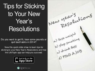 Tips for Sticking
to Your New
Year’s
Resolutions
Do you want to get fit, lose some pounds or
quit bad habits in 2014?
View this quick slide show to learn tips for
sticking to your New Year’s Resolutions and how
the LifeTopix app can help you succeed.

 
