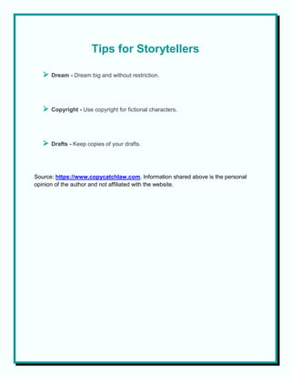 Tips for Storytellers
 Dream - Dream big and without restriction.
 Copyright - Use copyright for fictional characters.
 Drafts - Keep copies of your drafts.
Source: https://www.copycatchlaw.com. Information shared above is the personal
opinion of the author and not affiliated with the website.
 