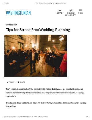 7/14/2018 Tips for Stress-Free Wedding Planning | Washingtonian
https://www.washingtonian.com/2018/06/27/tips-for-stress-free-wedding-planning/ 1/10

SEARCH

SUBSCRIBE
UP TO 83% OFF!
MENU
SPONSORED
Tips for Stress-Free Wedding Planning
 TWEET  SHARE
You’ve been dreaming about the perfect wedding day. But chances are your fantasies don’t
include the reality of potential issues that may pop up when the hustle and bustle of the big
day arrives.
Don’t panic! Your wedding can be worry free by hiring an event professional to ensure the day
is seamless.
 