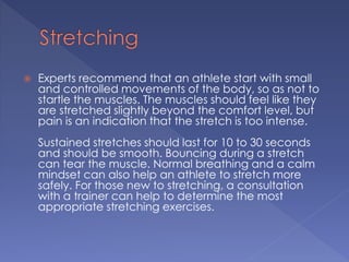  Experts recommend that an athlete start with small 
and controlled movements of the body, so as not to 
startle the muscles. The muscles should feel like they 
are stretched slightly beyond the comfort level, but 
pain is an indication that the stretch is too intense. 
Sustained stretches should last for 10 to 30 seconds 
and should be smooth. Bouncing during a stretch 
can tear the muscle. Normal breathing and a calm 
mindset can also help an athlete to stretch more 
safely. For those new to stretching, a consultation 
with a trainer can help to determine the most 
appropriate stretching exercises. 
