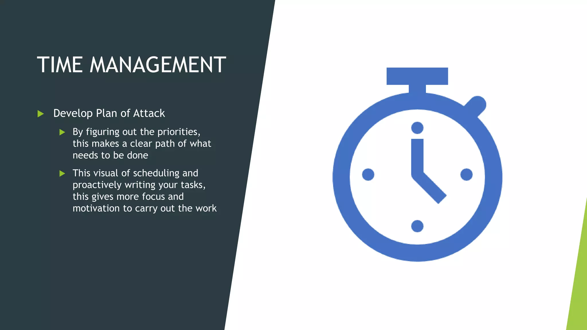 TIME MANAGEMENT
 Develop Plan of Attack
 By figuring out the priorities,
this makes a clear path of what
needs to be done
 This visual of scheduling and
proactively writing your tasks,
this gives more focus and
motivation to carry out the work
 