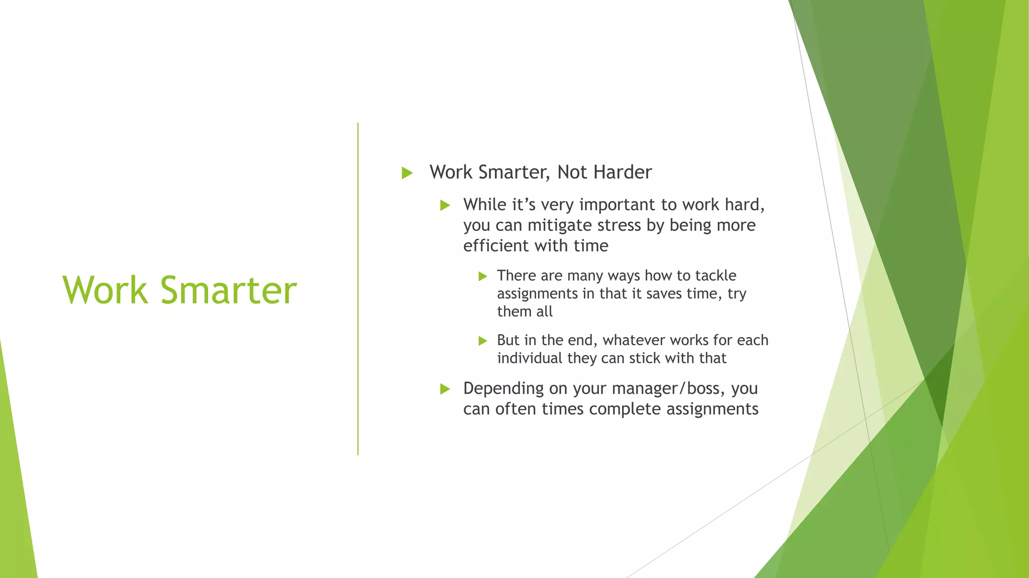 Work Smarter
 Work Smarter, Not Harder
 While it’s very important to work hard,
you can mitigate stress by being more
efficient with time
 There are many ways how to tackle
assignments in that it saves time, try
them all
 But in the end, whatever works for each
individual they can stick with that
 Depending on your manager/boss, you
can often times complete assignments
 