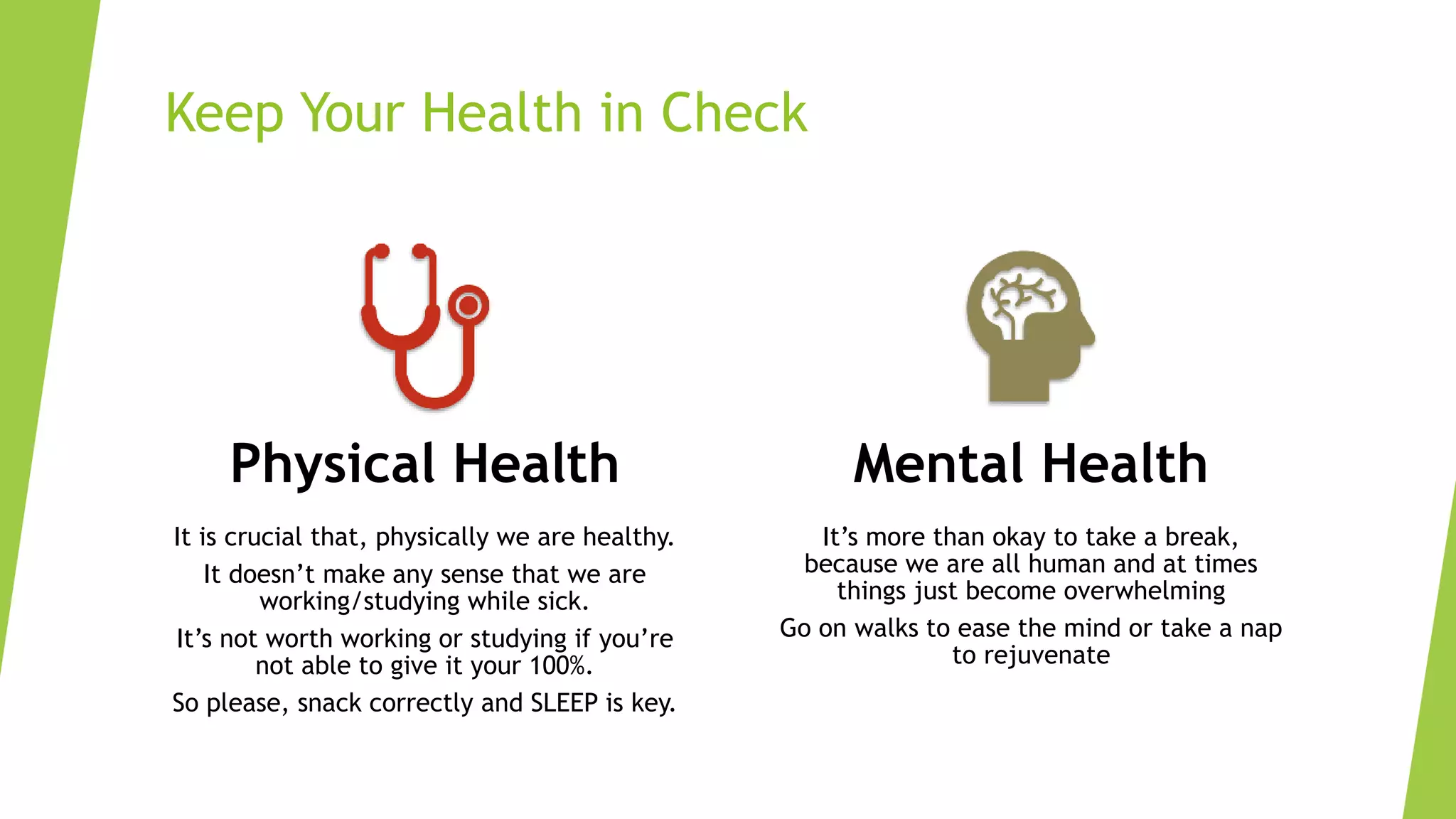 Keep Your Health in Check
Physical Health
It is crucial that, physically we are healthy.
It doesn’t make any sense that we are
working/studying while sick.
It’s not worth working or studying if you’re
not able to give it your 100%.
So please, snack correctly and SLEEP is key.
Mental Health
It’s more than okay to take a break,
because we are all human and at times
things just become overwhelming
Go on walks to ease the mind or take a nap
to rejuvenate
 
