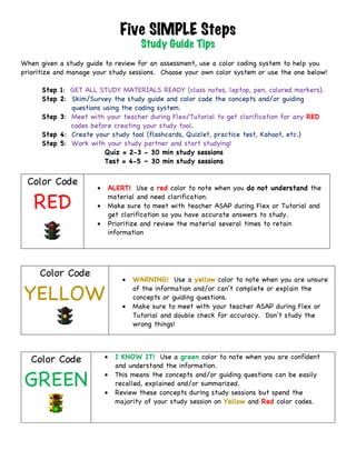 Five SIMPLE Steps
Study Guide Tips
	
When given a study guide to review for an assessment, use a color coding system to help you
prioritize and manage your study sessions. Choose your own color system or use the one below!
Step 1: GET ALL STUDY MATERIALS READY (class notes, laptop, pen, colored markers).
Step 2: Skim/Survey the study guide and color code the concepts and/or guiding
questions using the coding system.
Step 3: Meet with your teacher during Flex/Tutorial to get clarification for any RED
codes before creating your study tool.
Step 4: Create your study tool (flashcards, Quizlet, practice test, Kahoot, etc.)
Step 5: Work with your study partner and start studying!
Quiz = 2-3 - 30 min study sessions
Test = 4-5 – 30 min study sessions
	
Color Code
RED
		
• ALERT! Use a red color to note when you do not understand the
material and need clarification.
• Make sure to meet with teacher ASAP during Flex or Tutorial and
get clarification so you have accurate answers to study.
• Prioritize and review the material several times to retain
information	
	
	
Color Code
YELLOW	
	
	
• WARNING! Use a yellow color to note when you are unsure
of the information and/or can’t complete or explain the
concepts or guiding questions.
• Make sure to meet with your teacher ASAP during Flex or
Tutorial and double check for accuracy. Don’t study the
wrong things!
	
	
Color Code
GREEN
	
	
• I KNOW IT! Use a green color to note when you are confident
and understand the information.	
• This means the concepts and/or guiding questions can be easily
recalled, explained and/or summarized.	
• Review these concepts during study sessions but spend the
majority of your study session on Yellow and Red color codes.	
	
 