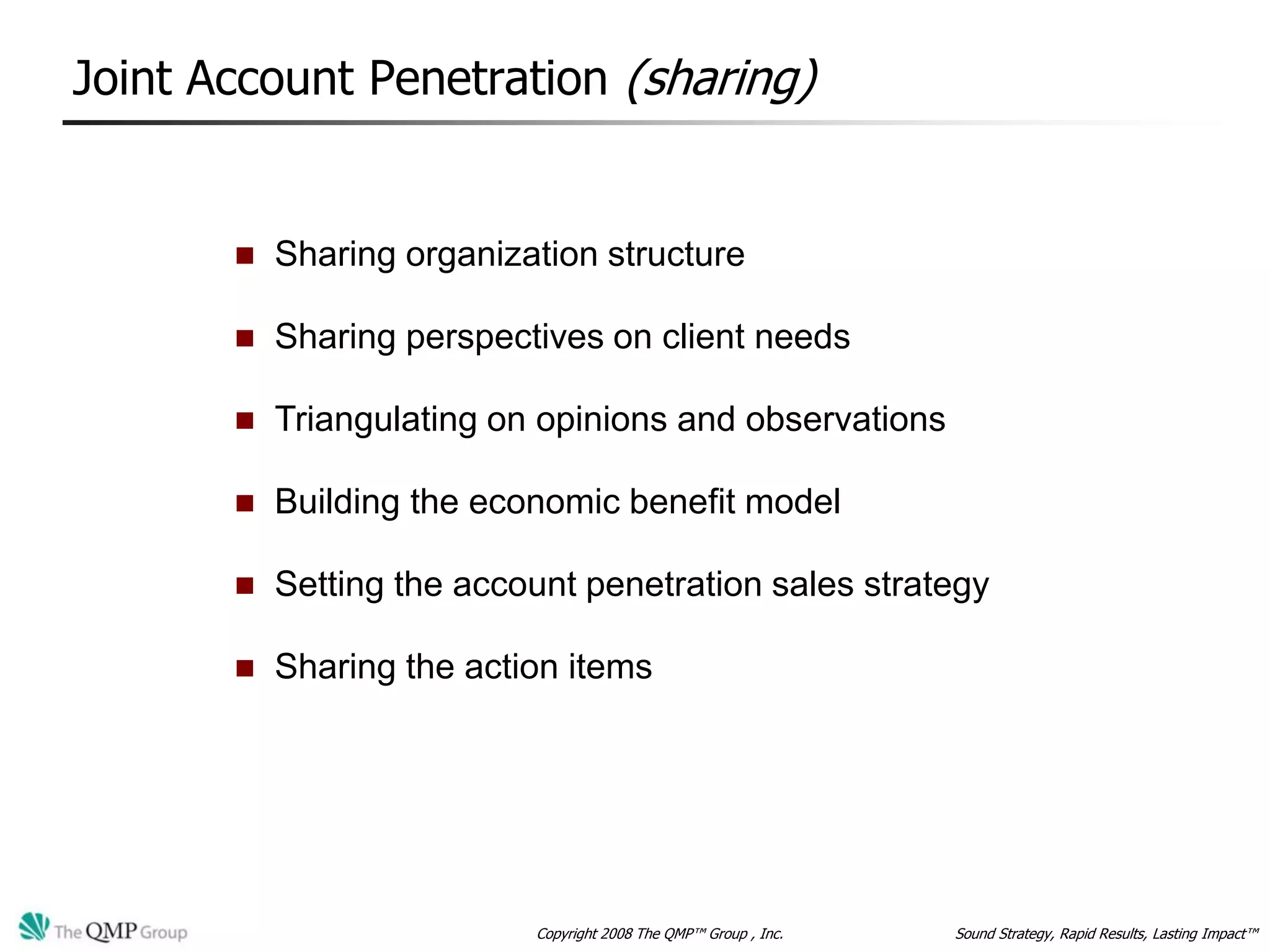 Joint Account Penetration (sharing)


          Sharing organization structure

          Sharing perspectives on client needs

          Triangulating on opinions and observations

          Building the economic benefit model

          Setting the account penetration sales strategy

          Sharing the action items




                           Copyright 2008 The QMP™ Group , Inc.   Sound Strategy, Rapid Results, Lasting Impact™
 