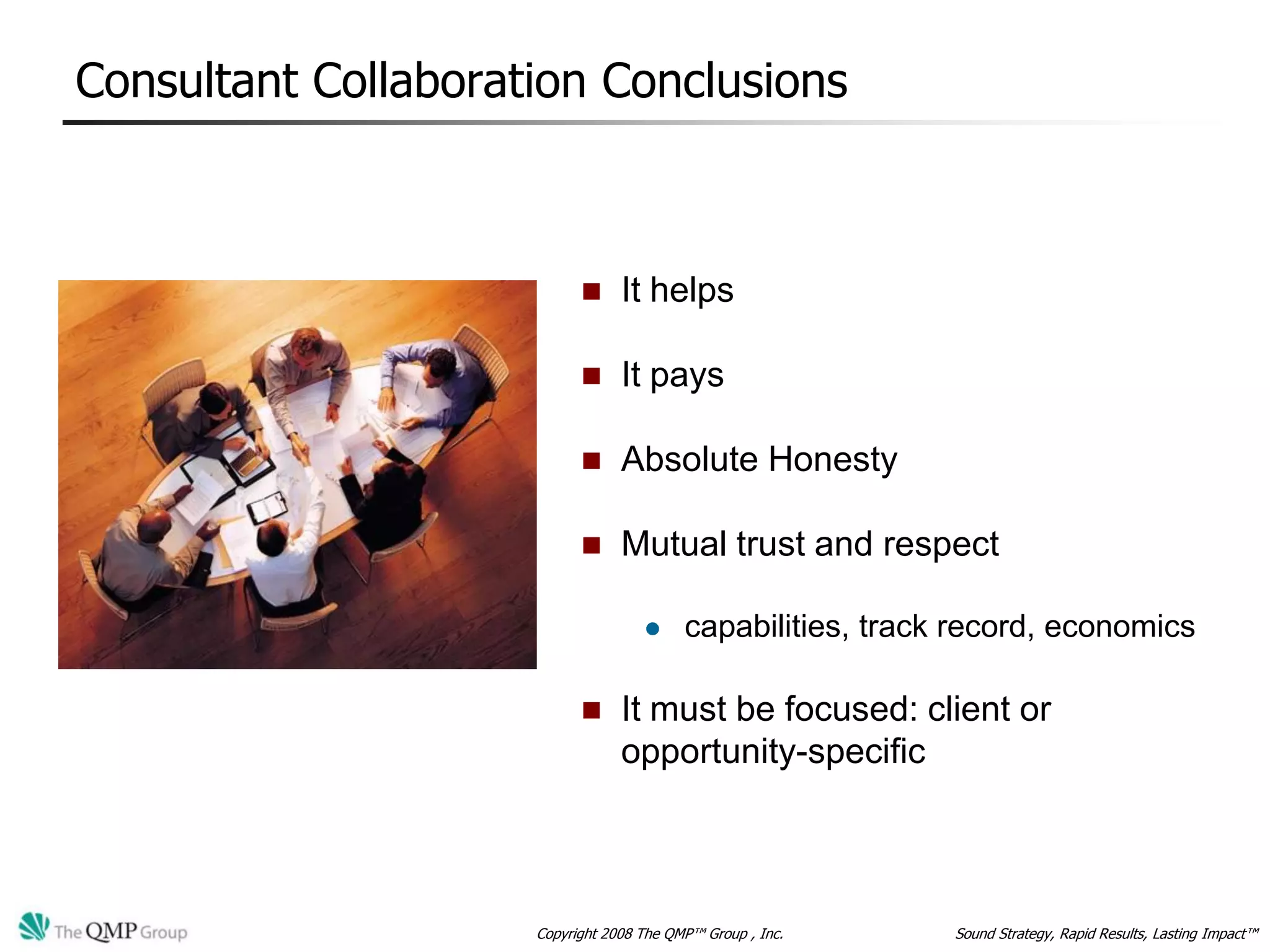 Consultant Collaboration Conclusions



                                It helps

                                It pays

                                Absolute Honesty

                                Mutual trust and respect

                                         capabilities, track record, economics

                                It must be focused: client or
                                 opportunity-specific



                     Copyright 2008 The QMP™ Group , Inc.    Sound Strategy, Rapid Results, Lasting Impact™
 