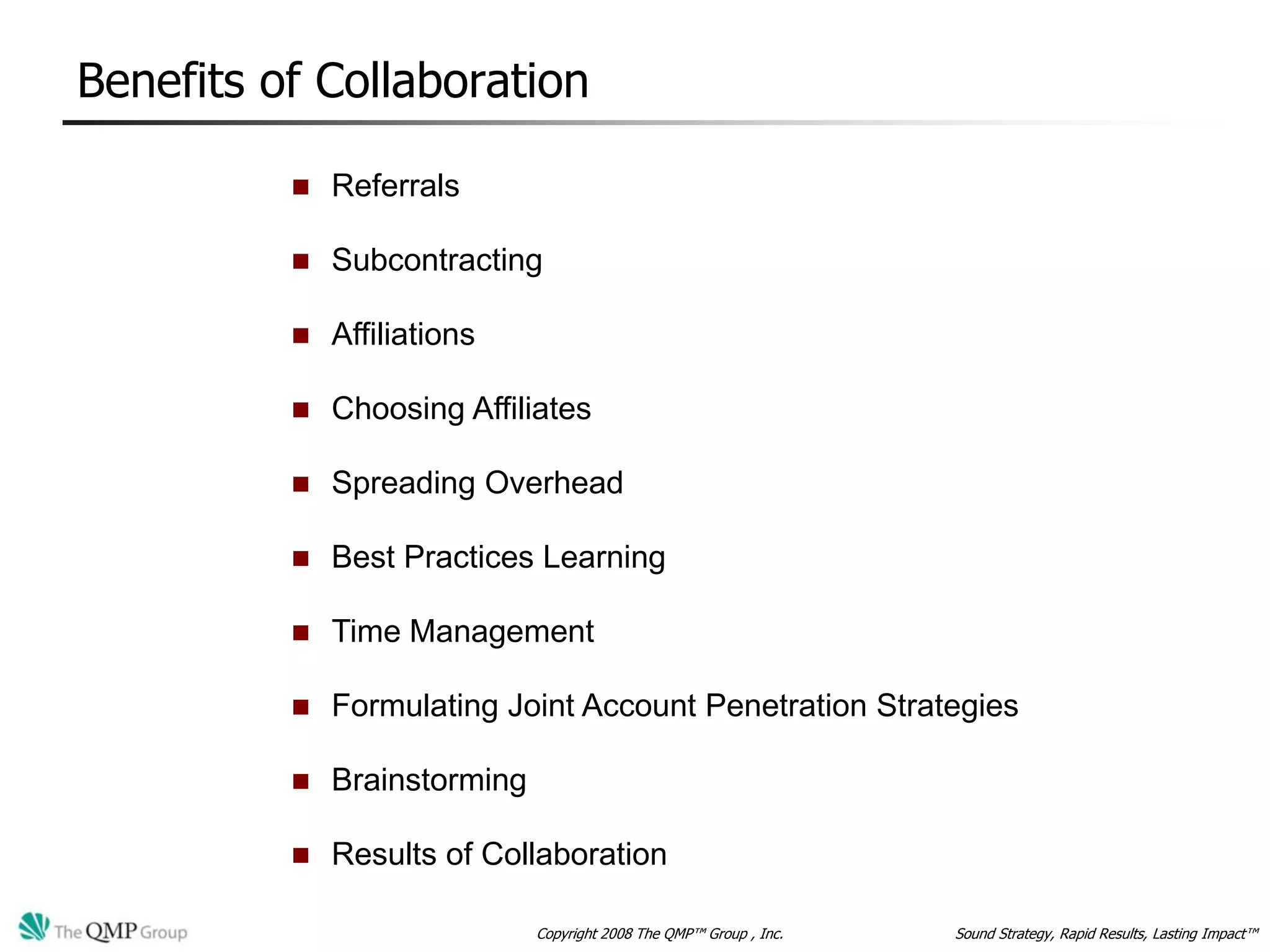 Benefits of Collaboration

             Referrals

             Subcontracting

             Affiliations

             Choosing Affiliates

             Spreading Overhead

             Best Practices Learning

             Time Management

             Formulating Joint Account Penetration Strategies

             Brainstorming

             Results of Collaboration

                              Copyright 2008 The QMP™ Group , Inc.   Sound Strategy, Rapid Results, Lasting Impact™
 