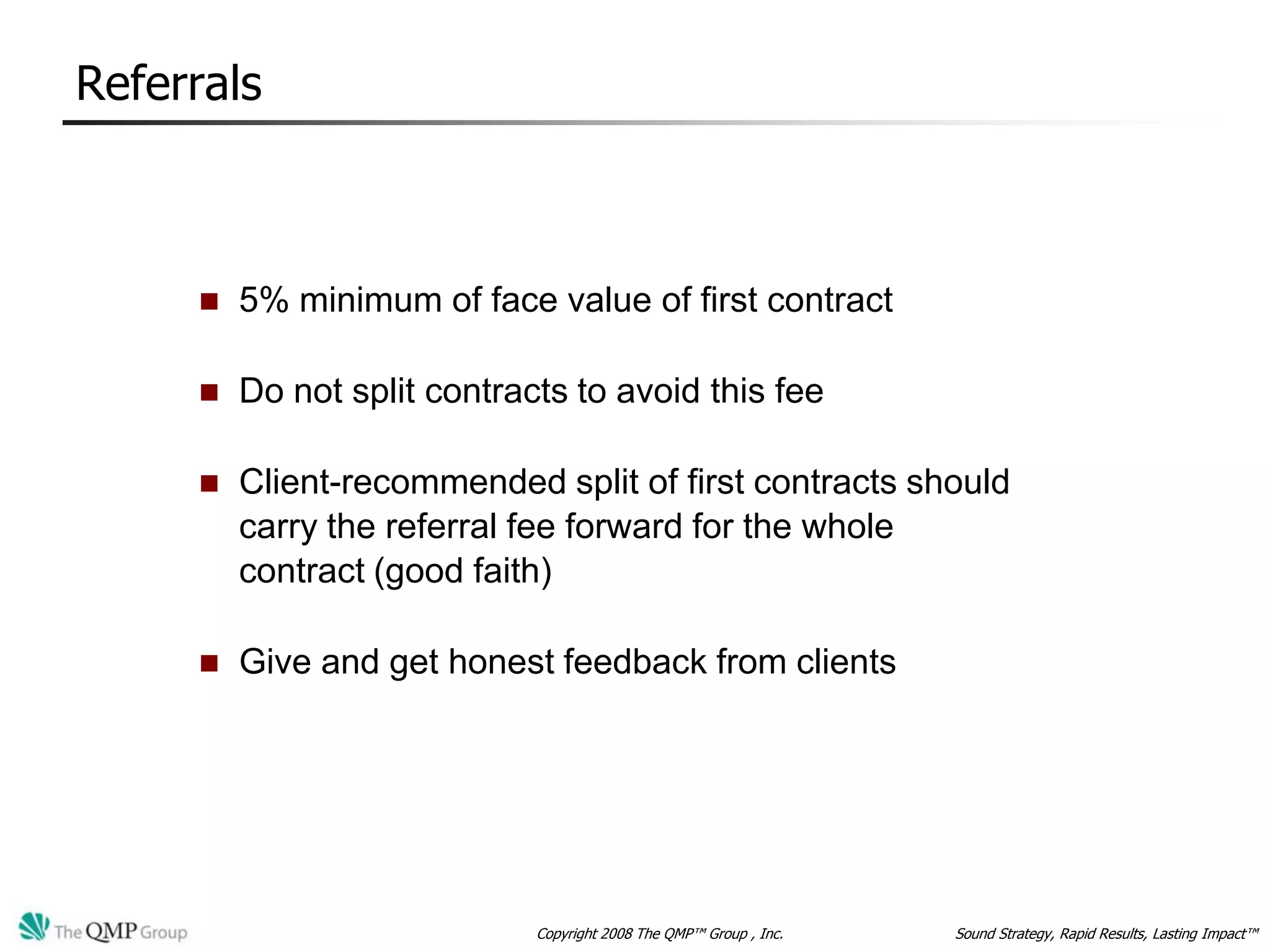 Referrals



        5% minimum of face value of first contract

        Do not split contracts to avoid this fee

        Client-recommended split of first contracts should
         carry the referral fee forward for the whole
         contract (good faith)

        Give and get honest feedback from clients




                             Copyright 2008 The QMP™ Group , Inc.   Sound Strategy, Rapid Results, Lasting Impact™
 