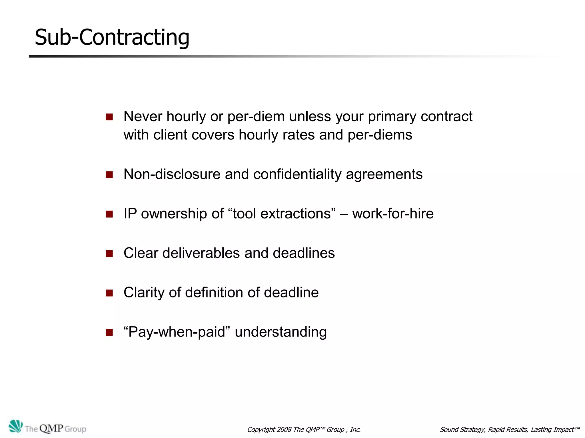 Sub-Contracting


         Never hourly or per-diem unless your primary contract
          with client covers hourly rates and per-diems

         Non-disclosure and confidentiality agreements

         IP ownership of “tool extractions” – work-for-hire

         Clear deliverables and deadlines

         Clarity of definition of deadline

         “Pay-when-paid” understanding




                              Copyright 2008 The QMP™ Group , Inc.   Sound Strategy, Rapid Results, Lasting Impact™
 