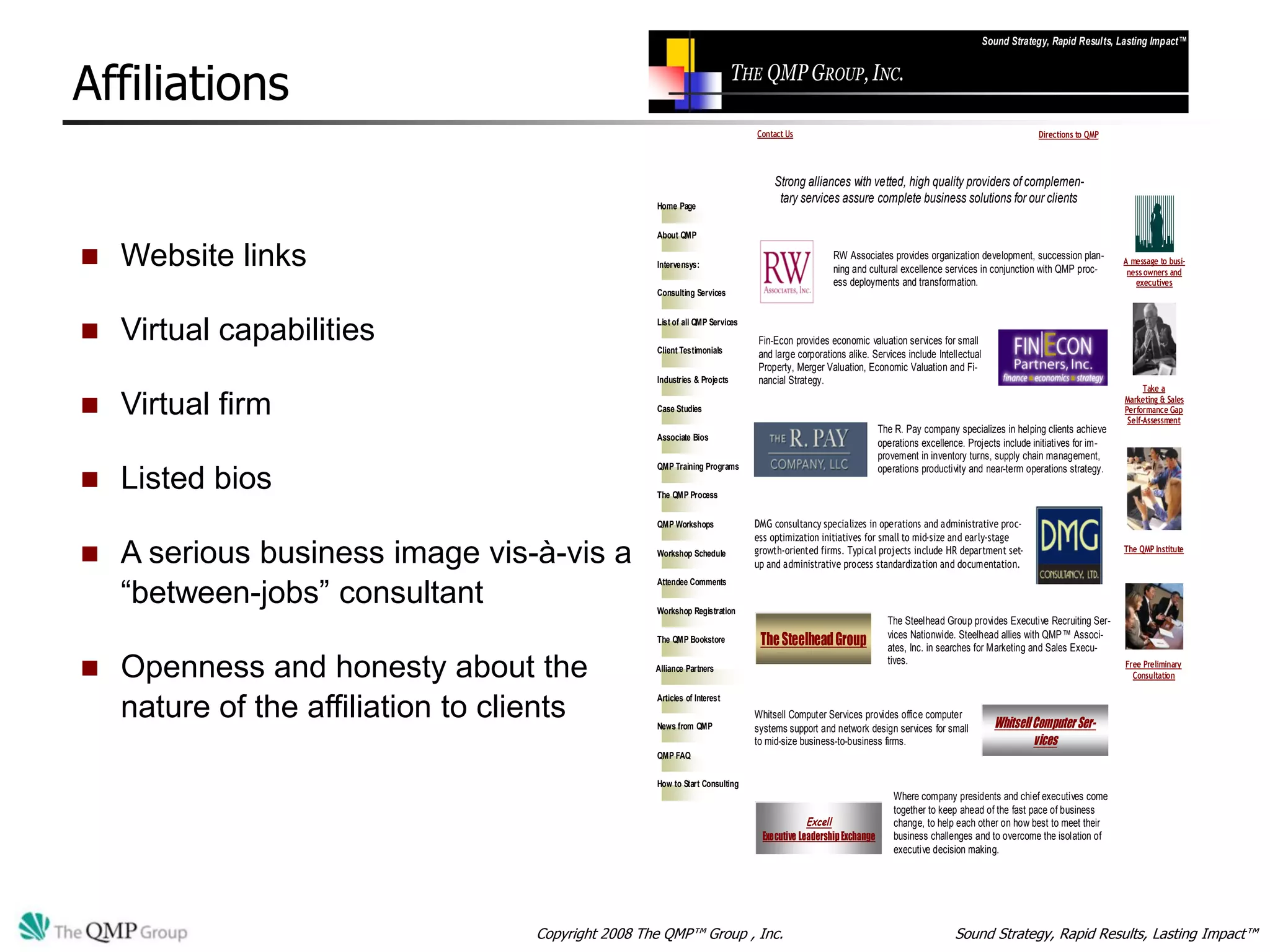 Sound Strategy, Rapid Results, Lasting Impact™



Affiliations                                                                 THE QMP GROUP, INC.

                                                                                Contact Us                                                                Directions to QMP




                                                                                    Strong alliances with vetted, high quality providers of complemen-
                                                     Home Page
                                                                                     tary services assure complete business solutions for our clients

                                                     About QMP

   Website links                                    Intervensys:
                                                                                                   RW Associates provides organization development, succession plan-
                                                                                                   ning and cultural excellence services in conjunction with QMP proc-
                                                                                                                                                                               A message to busi-
                                                                                                                                                                                ness owners and
                                                                                                   ess deployments and transformation.                                            executives
                                                     Consulting Services



   Virtual capabilities                             List of all QMP Services
                                                                                Fin-Econ provides economic valuation services for small
                                                     Client Testimonials        and large corporations alike. Services include Intellectual
                                                                                Property, Merger Valuation, Economic Valuation and Fi-
                                                     Industries & Projects      nancial Strategy.
                                                                                                                                                                                     Take a

   Virtual firm                                     Case Studies
                                                                                                                                                                               Marketing & Sales
                                                                                                                                                                               Performance Gap
                                                                                                                                                                                Self-Assessment
                                                                                                                 The R. Pay company specializes in helping clients achieve
                                                     Associate Bios
                                                                                                                 operations excellence. Projects include initiatives for im-
                                                                                                                 provement in inventory turns, supply chain management,
                                                     QMP Training Programs                                       operations productivity and near-term operations strategy.
   Listed bios                                      The QMP Process


                                                     QMP Workshops              DMG consultancy specializes in operations and administrative proc-
                                                                                ess optimization initiatives for small to mid-size and early-stage
   A serious business image vis-à-vis a             Workshop Schedule          growth-oriented firms. Typical projects include HR department set-
                                                                                up and administrative process standardization and documentation.
                                                                                                                                                                               The QMP Institute




    “between-jobs” consultant
                                                     Attendee Comments


                                                     Workshop Registration
                                                                                                                   The Steelhead Group provides Executive Recruiting Ser-
                                                                                                                   vices Nationwide. Steelhead allies with QMP™ Associ-
                                                     The QMP Bookstore           The Steelhead Group               ates, Inc. in searches for Marketing and Sales Execu-

   Openness and honesty about the                                                                                 tives.                                                      Free Preliminary
                                                     Alliance Partners
                                                                                                                                                                                 Consultation

                                                     Articles of Interest
    nature of the affiliation to clients             News from QMP
                                                                                Whitsell Computer Services provides office computer
                                                                                systems support and network design services for small           Whitsell Computer Ser-
                                                                                to mid-size business-to-business firms.                                  vices
                                                     QMP FAQ

                                                     How to Start Consulting
                                                                                                                     Where company presidents and chief executives come
                                                                                                                     together to keep ahead of the fast pace of business
                                                                                             Excell                  change, to help each other on how best to meet their
                                                                                 Executive Leadership Exchange       business challenges and to overcome the isolation of
                                                                                                                     executive decision making.




                                    Copyright 2008 The QMP™ Group , Inc.                                                            Sound Strategy, Rapid Results, Lasting Impact™
 