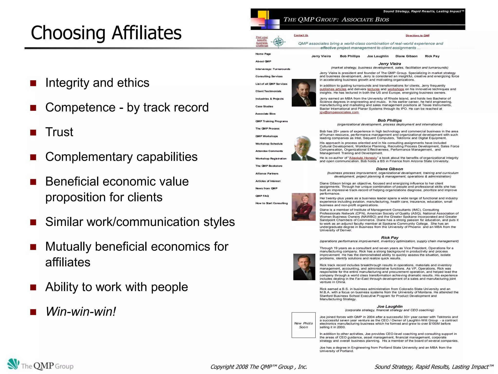 Sound Strategy, Rapid Resul ts, Lasting Impact™


                                                                          THE QMP GROUP: ASSOCIATE BIOS

Choosing Affiliates                                 Find your
                                                     specific
                                                    business
                                                    challenge
                                                                              Contact Us


                                                                                QMP associates bring a world-class combination of real-world experience and
                                                                                                                                                           Directions to QMP




                                                                                          effective project management to client assignments ...
                                                   Home Page
                                                                                           Jerry Vieira        Bob Phillips      Joe Laughlin       Diane Gibson        Rick Pay
                                                   About QMP
                                                                                                                                         Jerry Vieira
                                                   Intervensys: Turnarounds
                                                                                                          (mark et strategy, business development, sales, facilitation and turnarounds)
                                                                                                Jerry Vieira is president and founder of The QMP Group. Specializing in m arket strategy
                                                   Consulting Services                          and business developm ent, Jerry is considered an insight ful, creative and energizing force


   Integrity and ethics                                                                        in accelerating business growth and motivating organizations.
                                                   List of all QMP Services
                                                                                                In addition to guiding turnarounds and transformations for clients, Jerry frequently
                                                                                                publishes articles and delivers lectures and workshops on his innovative techniques and
                                                   Client Testimonials
                                                                                                insights. He has lectured in both the US and Europe, energizing business owners.

                                                   Industries & Projects                        Jerry earned an MBA from the University of Rhode Island, and holds two Bachelor of
                                                                                                Science degrees in engineering and music. In his earlier career, he held engineering,


   Competence - by track record                   Case Studies                                 manufacturing and m arketing and sales management positions at Texas Instruments,
                                                                                                Baxter Int ernational and Planar Systems through its IPO. He can be reached at
                                                   Associate Bios
                                                                                                jgv@qm passociates.com.


                                                   QMP Training Programs                                                                Bob Phillips
                                                                                                             (organizational development, process deployment and int ernational)


   Trust
                                                   The QMP Process
                                                                                                Bob has 25+ years of experience in high technology and commercial business in the area
                                                   QMP Workshops
                                                                                                of human resource, performanc e management and organizational developm ent with such
                                                                                                leading companies as Intel, Sequent Computers, Tektronix and Digital Equipment.
                                                   Workshop Schedule                            His approach is process oriented and in his consulting assignm ents have included
                                                                                                Cultural Development, Workforce Planning, Recruiting Process Developm ent, Sales Force
                                                   Attendee Comments
                                                                                                Com pens ation, Organizational E ffectiveness, Perform ance M anagem ent, and


   Complementary capabilities
                                                                                                Managem ent Training and Developm ent.
                                                   Workshop Registration                        He is co-aut hor of “A bsolute Honesty” a book about the benefits of organizational integrity
                                                                                                and open communic ation. Bob holds a BS in Finance from Arizona State University.
                                                   The QMP Bookstore
                                                                                                                                       Diane Gibson
                                                   Alliance Partners                                (business process improvement, organizational developm ent, training and curriculum
                                                                                                        development, project planning & management, operations & administration)

   Beneficial economic value                      Articles of Interest

                                                   News from QMP
                                                                                                Diane Gibson brings an objective, focused and energizing influence to her client
                                                                                                assignments. Through her unique combination of people and professional skills she has
                                                                                                built an impressive track-record of helping organizations diagnose, prioritize and improve


    proposition for clients
                                                                                                performance.
                                                   QMP FAQ
                                                                                                Her t wenty-plus years as a business leader spans a wide range of functional and industry
                                                                                                experience including aviation, manufacturing, health care, insurance, education, small
                                                   How to Start Consulting
                                                                                                business and non-profit organiz ations.
                                                                                                Diane is a member of Institute of Management Consultants (IMC), Consulting
                                                                                                Professionals Network (CP N), American Society of Quality (ASQ), National Association of
                                                                                                Women Business Owners (NAWBO) and the Greater Spokane Incorporated and Greater

   Similar work/communication styles                                                           Sandpoint Cham bers of Comm erce. Diane has a strong passion for education, and puts it
                                                                                                to work as an adjunct faculty member at Spokane Comm unity College. She has an
                                                                                                undergraduate degree in Business from the University of Phoenix and an MBA from the
                                                                                                University of Denver.

                                                                                                                                          Rick Pay
                                                                                                (operations perform ance im provement, invent ory optimization, supply chain managem ent)

   Mutually beneficial economics for                                                           Through 19 years as a consultant and seven years as Vice President, Operations for a
                                                                                                manufacturing company. Rick has a strong background in productivity and proc ess
                                                                                                improvement He has the demonstrated ability to quickly assess the situation, isolate
                                                                                                problems, identify solutions and realize quick results.

    affiliates                                                                                  Rick track record includes breakthrough results in operations, materials and inventory
                                                                                                managem ent, accounting, and administrative functions. As VP, Operations, Rick was
                                                                                                responsible for the entire manufacturing and procurement operation, and helped lead the
                                                                                                company through a world class transformation achieving dramatic results. His experience
                                                                                                includes dealing in the Far-East through developm ent of a sales and manufacturing joint
                                                                                                venture in China.

   Ability to work with people                                                                 Rick earned a B.S. in business administration from Colorado State University and an
                                                                                                M.B.A. with a focus on business systems from the University of Montana. He attended the
                                                                                                Stanford Business School Executive Program for Product Development and
                                                                                                Manufacturing Strategy.

                                                                                                                                        Joe Laughlin

   Win-win-win!                                                                                                   (corporate strategy, financial strategy and CEO coaching)

                                                                                                Joe joined forces with QMP in 2004 after a successful 30+ year career with Tektronix and
                                                                                                a successful seven year venture as the CEO / Owner of Laughlin-Wilt Group - a contract
                                                                              New Photo         electronics manufacturing business which he form ed and grew to over $100M before
                                                                                Soon            selling it in 2000.

                                                                                                In addition to other activities, Joe provides CEO-level coaching and consulting support in
                                                                                                the areas of CEO guidance, asset managem ent, financial managem ent, corporate
                                                                                                strategy and overall business planning. His a member of the board of several companies.

                                                                                                Joe has a degree in Engineering from Portland State University and an MBA from the
                                                                                                University of Portland.




                                   Copyright 2008 The QMP™ Group , Inc.                                                               Sound Strategy, Rapid Results, Lasting Impact™
 