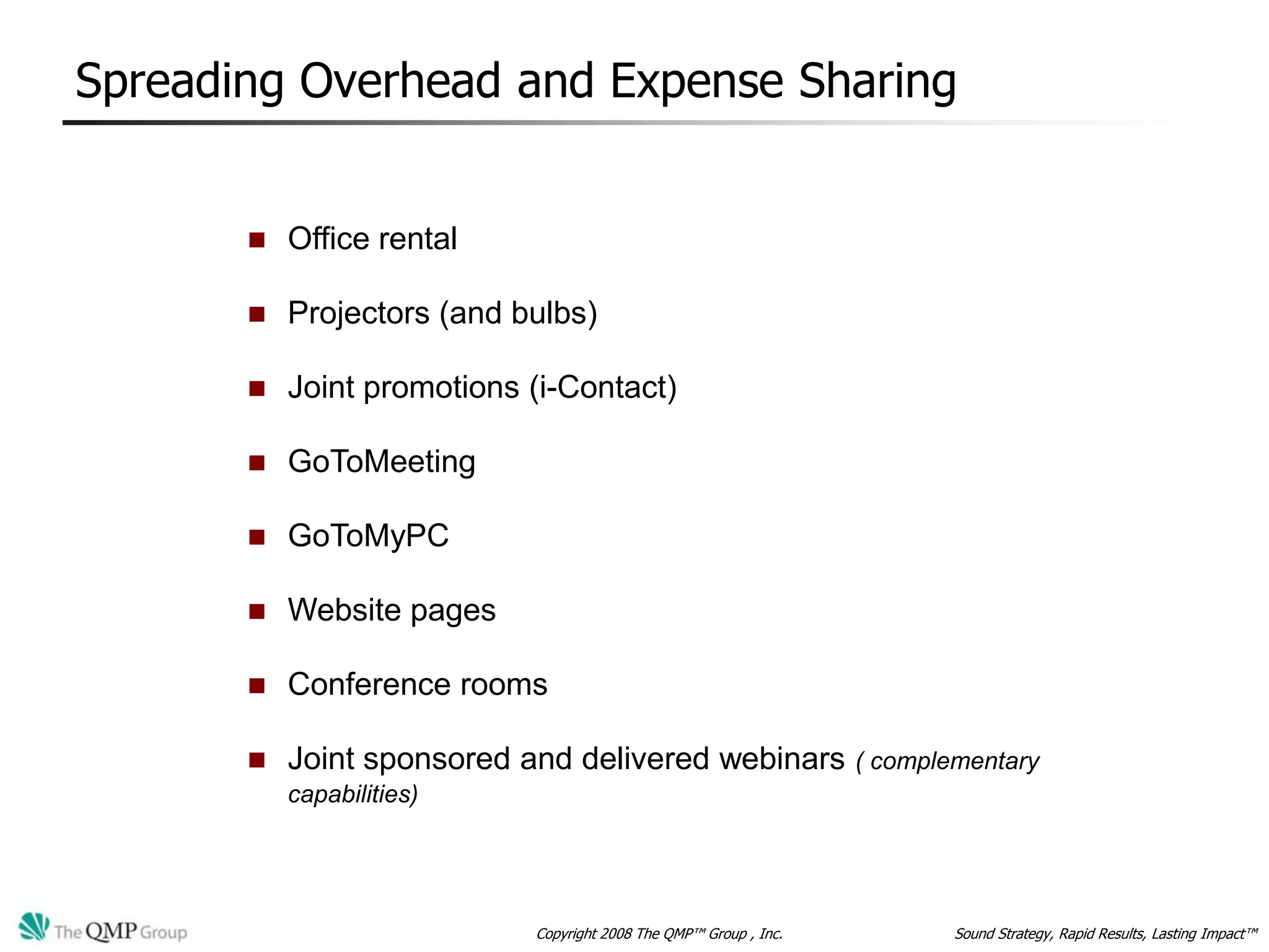 Spreading Overhead and Expense Sharing


          Office rental

          Projectors (and bulbs)

          Joint promotions (i-Contact)

          GoToMeeting

          GoToMyPC

          Website pages

          Conference rooms

          Joint sponsored and delivered webinars                  ( complementary
           capabilities)




                            Copyright 2008 The QMP™ Group , Inc.           Sound Strategy, Rapid Results, Lasting Impact™
 