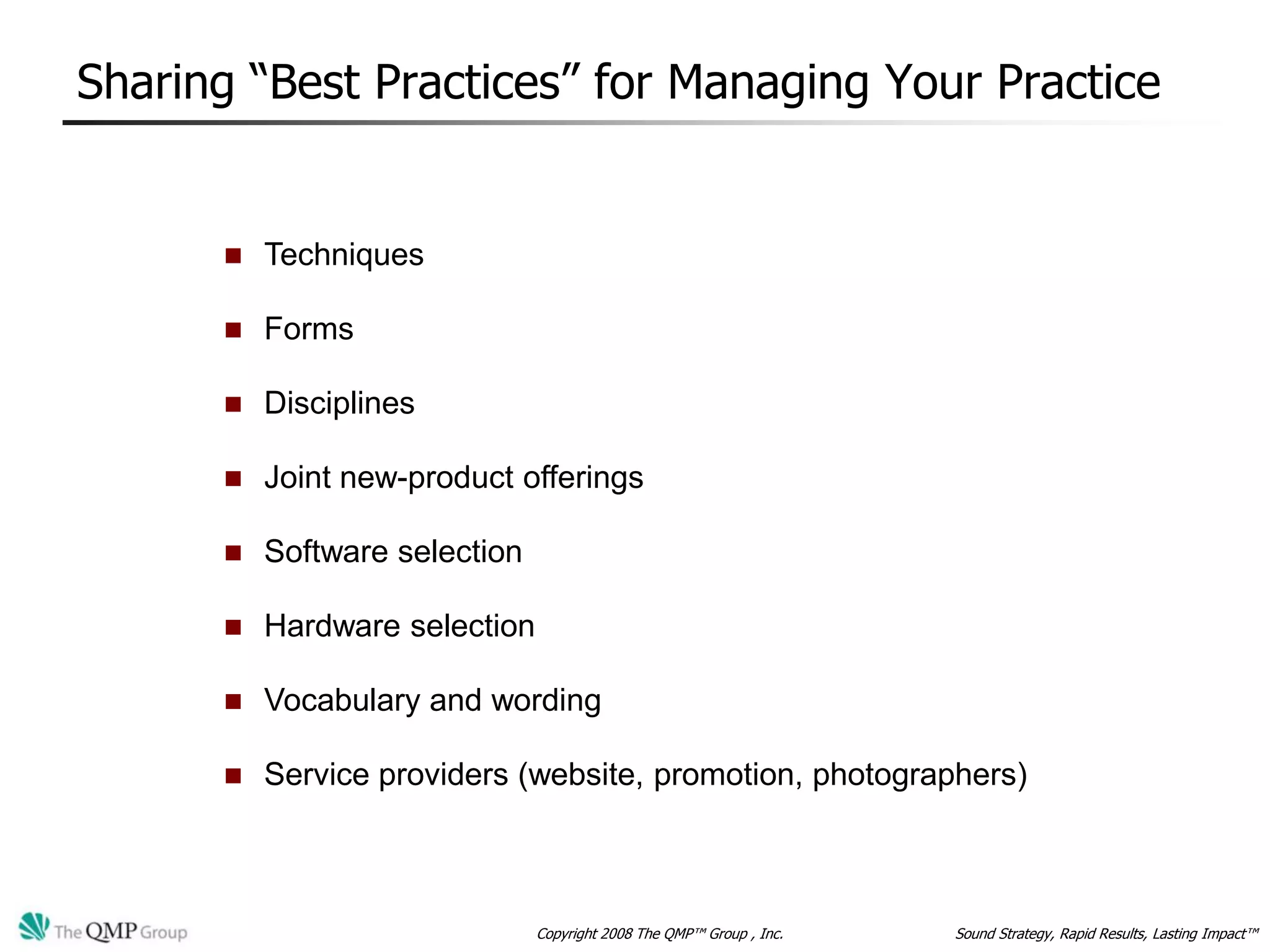 Sharing “Best Practices” for Managing Your Practice


         Techniques

         Forms

         Disciplines

         Joint new-product offerings

         Software selection

         Hardware selection

         Vocabulary and wording

         Service providers (website, promotion, photographers)



                               Copyright 2008 The QMP™ Group , Inc.   Sound Strategy, Rapid Results, Lasting Impact™
 